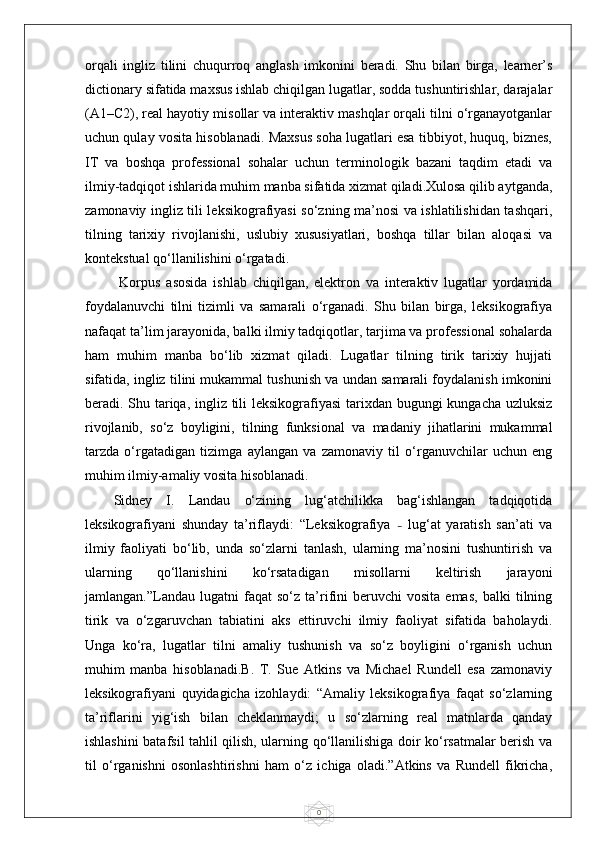 0orqali   ingliz   tilini   chuqurroq   anglash   imkonini   beradi.   Shu   bilan   birga,   learner’s
dictionary sifatida maxsus ishlab chiqilgan lugatlar, sodda tushuntirishlar, darajalar
(A1–C2), real hayotiy misollar va interaktiv mashqlar orqali tilni o‘rganayotganlar
uchun qulay vosita hisoblanadi. Maxsus soha lugatlari esa tibbiyot, huquq, biznes,
IT   va   boshqa   professional   sohalar   uchun   terminologik   bazani   taqdim   etadi   va
ilmiy-tadqiqot ishlarida muhim manba sifatida xizmat qiladi.Xulosa qilib aytganda,
zamonaviy ingliz tili leksikografiyasi so‘zning ma’nosi va ishlatilishidan tashqari,
tilning   tarixiy   rivojlanishi,   uslubiy   xususiyatlari,   boshqa   tillar   bilan   aloqasi   va
kontekstual qo‘llanilishini o‘rgatadi.
  Korpus   asosida   ishlab   chiqilgan,   elektron   va   interaktiv   lugatlar   yordamida
foydalanuvchi   tilni   tizimli   va   samarali   o‘rganadi.   Shu   bilan   birga,   leksikografiya
nafaqat ta’lim jarayonida, balki ilmiy tadqiqotlar, tarjima va professional sohalarda
ham   muhim   manba   bo‘lib   xizmat   qiladi.   Lugatlar   tilning   tirik   tarixiy   hujjati
sifatida, ingliz tilini mukammal tushunish va undan samarali foydalanish imkonini
beradi. Shu tariqa, ingliz tili leksikografiyasi  tarixdan bugungi kungacha uzluksiz
rivojlanib,   so‘z   boyligini,   tilning   funksional   va   madaniy   jihatlarini   mukammal
tarzda   o‘rgatadigan   tizimga   aylangan   va   zamonaviy   til   o‘rganuvchilar   uchun   eng
muhim ilmiy-amaliy vosita hisoblanadi.
Sidney   I.   Landau   o‘zining   lug‘atchilikka   bag‘ishlangan   tadqiqotida
leksikografiyani   shunday   ta’riflaydi:   “Leksikografiya   –   lug‘at   yaratish   san’ati   va
ilmiy   faoliyati   bo‘lib,   unda   so‘zlarni   tanlash,   ularning   ma’nosini   tushuntirish   va
ularning   qo‘llanishini   ko‘rsatadigan   misollarni   keltirish   jarayoni
jamlangan.”Landau   lugatni   faqat   so‘z   ta’rifini   beruvchi   vosita   emas,   balki   tilning
tirik   va   o‘zgaruvchan   tabiatini   aks   ettiruvchi   ilmiy   faoliyat   sifatida   baholaydi.
Unga   ko‘ra,   lugatlar   tilni   amaliy   tushunish   va   so‘z   boyligini   o‘rganish   uchun
muhim   manba   hisoblanadi.B.   T.   Sue   Atkins   va   Michael   Rundell   esa   zamonaviy
leksikografiyani   quyidagicha   izohlaydi:   “Amaliy   leksikografiya   faqat   so‘zlarning
ta’riflarini   yig‘ish   bilan   cheklanmaydi;   u   so‘zlarning   real   matnlarda   qanday
ishlashini batafsil tahlil qilish, ularning qo‘llanilishiga doir ko‘rsatmalar berish va
til   o‘rganishni   osonlashtirishni   ham   o‘z   ichiga   oladi.”Atkins   va   Rundell   fikricha, 