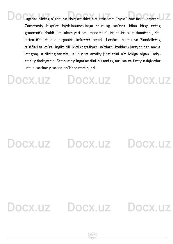 0lugatlar   tilning   o‘sishi   va   rivojlanishini   aks   ettiruvchi   “oyna”   vazifasini   bajaradi.
Zamonaviy   lugatlar   foydalanuvchilarga   so‘zning   ma’nosi   bilan   birga   uning
grammatik   shakli,   kollokatsiyasi   va   kontekstual   ishlatilishini   tushuntiradi,   shu
tariqa   tilni   chuqur   o‘rganish   imkonini   beradi.   Landau,   Atkins   va   Rundellning
ta’riflariga   ko‘ra,   ingliz   tili   leksikografiyasi   so‘zlarni   izohlash   jarayonidan   ancha
kengroq,   u   tilning   tarixiy,   uslubiy   va   amaliy   jihatlarini   o‘z   ichiga   olgan   ilmiy-
amaliy faoliyatdir. Zamonaviy lugatlar tilni o‘rganish, tarjima va ilmiy tadqiqotlar
uchun markaziy manba bo‘lib xizmat qiladi. 