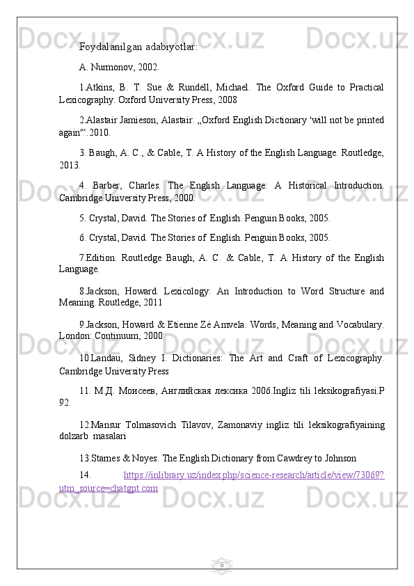 0Foydalanilgan adabiyotlar:
A. Nurmonov, 2002. 
1.Atkins,   B.   T.   Sue   &   Rundell,   Michael.   The   Oxford   Guide   to   Practical
Lexicography. Oxford University Press, 2008
2.Alastair Jamieson, Alastair. „Oxford English Dictionary 'will not be printed
again'“.2010.
3. Baugh, A. C., & Cable, T. A History of the English Language. Routledge,
2013.
4.   Barber,   Charles.   The   English   Language:   A   Historical   Introduction.
Cambridge University Press, 2000. 
5. Crystal, David. The Stories of  English. Penguin Books, 2005.
6. Crystal, David. The Stories of  English. Penguin Books, 2005.
7.Edition.   Routledge   Baugh,   A.   C.   &   Cable,   T.   A   History   of   the   English
Language. 
8.Jackson,   Howard.   Lexicology:   An   Introduction   to   Word   Structure   and
Meaning. Routledge, 2011
9.Jackson, Howard & Etienne Zé Amvela. Words, Meaning and Vocabulary.
London: Continuum, 2000
10.Landau,   Sidney   I.   Dictionaries:   The   Art   and   Craft   of   Lexicography.
Cambridge University Press
11.   М . Д .   Моисеев ,   Английская   лексика   2006.Ingliz   tili   leksikografiyasi.P
92.
12.Mansur   Tolmasovich   Tilavov,   Zamonaviy   ingliz   tili   leksikografiyaining
dolzarb  masalari
13.Starnes & Noyes. The English Dictionary from Cawdrey to Johnson
14.   https://inlibrary.uz/index.php/science-research/article/view/73069?
utm_source=chatgpt.com   