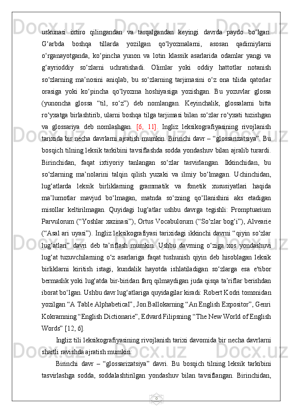 0uskunasi   ixtiro   qilingandan   va   tarqalgandan   keyingi   davrda   paydo   bo‘lgan.
G‘arbda   boshqa   tillarda   yozilgan   qo‘lyozmalarni,   asosan   qadimiylarni
o‘rganayotganda,   ko‘pincha   yunon   va   lotin   klassik   asarlarida   odamlar   yangi   va
g‘ayrioddiy   so‘zlarni   uchratishadi.   Olimlar   yoki   oddiy   hattotlar   notanish
so‘zlarning   ma’nosini   aniqlab,   bu   so‘zlarning   tarjimasini   o‘z   ona   tilida   qatorlar
orasiga   yoki   ko‘pincha   qo‘lyozma   hoshiyasiga   yozishgan.   Bu   yozuvlar   glossa
(yunoncha   glossa   “til,   so‘z”)   deb   nomlangan.   Keyinchalik,   glossalarni   bitta
ro‘yxatga birlashtirib, ularni boshqa tilga tarjimasi bilan so‘zlar ro‘yxati tuzishgan
va   glossariya   deb   nomlashgan.   [6,   11].   Ingliz   leksikografiyasining   rivojlanish
tarixida bir necha davrlarni ajratish mumkin. Birinchi davr – “glossarizatsiya”. Bu
bosqich tilning leksik tarkibini tavsiflashda sodda yondashuv bilan ajralib turardi.
Birinchidan,   faqat   ixtiyoriy   tanlangan   so‘zlar   tasvirlangan.   Ikkinchidan,   bu
so‘zlarning   ma’nolarini   talqin   qilish   yuzaki   va   ilmiy   bo‘lmagan.   Uchinchidan,
lug‘atlarda   leksik   birliklarning   grammatik   va   fonetik   xususiyatlari   haqida
ma’lumotlar   mavjud   bo‘lmagan,   matnda   so‘zning   qo‘llanishini   aks   etadigan
misollar   keltirilmagan.   Quyidagi   lug‘atlar   ushbu   davrga   tegishli:   Promptuarium
Parvulorum  (“Yoshlar   xazinasi”),  Ortus  Vocabulorum   (“So‘zlar  bog‘i”), Alvearie
(“Asal ari uyasi”). Ingliz leksikografiyasi tarixidagi ikkinchi davrni “qiyin so‘zlar
lug‘atlari”   davri   deb   ta’riflash   mumkin.   Ushbu   davrning   o‘ziga   xos   yondashuvi
lug‘at   tuzuvchilarning   o‘z   asarlariga   faqat   tushunish   qiyin   deb   hisoblagan   leksik
birliklarni   kiritish   istagi,   kundalik   hayotda   ishlatiladigan   so‘zlarga   esa   e'tibor
bermaslik yoki lug‘atda bir-biridan farq qilmaydigan juda qisqa ta’riflar berishdan
iborat bo‘lgan. Ushbu davr lug‘atlariga quyidagilar kiradi: Robert Kodri tomonidan
yozilgan “A Table Alphabetical”, Jon Ballokarning “An English Expositor”, Genri
Kokramning “English Dictionarie”, Edvard Filipsning “The New World of English
Words” [12, 6].
Ingliz tili leksikografiyasining rivojlanish tarixi davomida bir necha davrlarni
shartli ravishda ajratish mumkin:
Birinchi   davr   –   “glossarizatsiya”   davri.   Bu   bosqich   tilning   leksik   tarkibini
tasvirlashga   sodda,   soddalashtirilgan   yondashuv   bilan   tavsiflangan.   Birinchidan, 