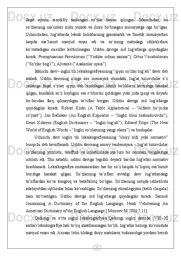 0faqat   ayrim,   tasodifiy   tanlangan   so‘zlar   bayon   qilingan.   Ikkinchidan,   bu
so‘zlarning   ma’nolari   izohi   yuzaki   va   ilmiy   bo‘lmagan   xususiyatga   ega   bo‘lgan.
Uchinchidan,   lug‘atlarda   leksik   birliklarning   grammatik   va   fonetik   xususiyatlari
haqida   ma’lumot   mavjud   emas   edi   va   so‘zning   matndagi   ishlatilishini
ko‘rsatadigan   misollar   keltirilmagan.   Ushbu   davrga   oid   lug‘atlarga   quyidagilar
kiradi:   Promptuarium   Parvulorum   (“Yoshlar   uchun   xazina”),   Ortus   Vocabulorum
(“So‘zlar bog‘i”), Alvearie (“Asalarilar uyasi”).
Ikkinchi davr– ingliz tili leksikografiyasining “qiyin so‘zlar lug‘ati” davri deb
ataladi.   Ushbu   davrning   o‘ziga   xos   xususiyati   shundaki,   lug‘at   tuzuvchilar   o‘z
ishlariga   faqat   o‘zlari   qiyin   deb   hisoblagan   leksik   birliklarni   kiritishga   harakat
qilgan, kundalik so‘z boyligini esa e’tiborsiz qoldirgan yoki juda qisqa va deyarli
bir-biridan   farq   qilmaydigan   ta’riflar   bergan.   Ushbu   davrga   oid   lug‘atlarga
quyidagilar   kiradi:   Robert   Kodri   (A   Table   Alphabetical   –   “Alfavit   bo‘yicha
ro‘yxat”),   Jon   Ballokar   (An   English   Expositor   –   “Ingliz   tilini   tushuntiruvchi”),
Genri   Kokrem   (English   Dictionarie   –   “Ingliz   lug‘ati”),   Edvard   Filips   (The   New
World of English Words – “Ingliz so‘zlarining yangi olami”) va boshqalar.
Uchinchi   davr   ingliz   tili   leksikografiyasining   “ilmiy   oldi   yoki   normativ”
bosqichi deb tavsiflanadi. Ushbu davrning asosiy tendensiyasi – lug‘at tuzuvchilar
so‘zlarning   yozilishi,   talaffuzi   va   ishlatilishida   ma’lum   bir   normani   belgilashga
intilish   edi.   Shu   sababli,   ushbu   davrga   tegishli   deyarli   barcha   lug‘atlar   normativ
hisoblanadi. Leksikografiya mutaxassislari  har bir so‘z haqida to‘liqroq ma’lumot
berishga   harakat   qilgan.   So‘zlarning   ta’riflari   avvalgi   davr   lug‘atlaridagi
ta’riflardan   ko‘ra   kengroq   va   batafsilroq   bo‘lgan.   So‘zlarning   nutqda   ishlatilishi
adabiyotdan iqtiboslar bilan ko‘rsatilgan. So‘zlarning etimologiyasi (kelib chiqishi)
ham   ko‘rsatilgan.   Ushbu   davrga   oid   lug‘atlarga   quyidagilar   kiradi:   Samuel
Jonsonning   A   Dictionary   of   the   English   Language,   Noah   Vebsterning   An
American Dictionary of the English Language.[   Мо iseev. М .2006.7,11].
Qadimgi   va   o‘rta   ingliz   leksikografiyasi:Qadimgi   ingliz   davrida   (VIII–XI
asrlar) leksikografiya hali to‘liq shakllanmagan bo‘lib, lug‘atlar hozirgi ko‘rinishda
mavjud emas edi. Asosan lotin tilidagi diniy matnlarni tushunishga yordam berish 
