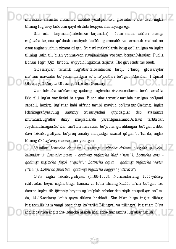 0murakkab   atamalar   mazmuni   izohlab   yozilgan.   Bu   glossalar   o‘sha   davr   ingliz
tilining lug‘aviy tarkibini qayd etishda beqiyos ahamiyatga ega.
Satr   osti     tarjimalar(Interlinear   tarjimalar)   –   lotin   matni   satrlari   orasiga
inglizcha   tarjima   qo‘shish   amaliyoti   bo‘lib,   grammatik   va   semantik   ma’nolarni
oson anglash uchun xizmat qilgan. Bu usul maktablarda keng qo‘llanilgan va ingliz
tilining   lotin   tili   bilan   yonma-yon   rivojlanishiga   yordam   bergan.Masalan:   Puella
librum  legit (Qiz   kitobni  o‘qiydi).Inglizcha tarjima: The girl reads the book.
Glossariylar:   tematik   lug‘atlar.Glossalardan   farqli   o‘laroq,   glossariylar
ma’lum   mavzular   bo‘yicha   tuzilgan   so‘z   ro‘yxatlari   bo‘lgan.   Masalan:   1.Épinal
Glossary; 2.Corpus Glossary; 3.Leiden Glossary.
Ular   lotincha   so‘zlarning   qadimgi   inglizcha   ekvivalentlarini   berib,   amalda
ikki   tilli   lug‘at   vazifasini   bajargan.   Biroq   ular   tematik   tartibda   tuzilgan   bo‘lgani
sababli,   hozirgi   lug‘atlar   kabi   alfavit   tartibi   mavjud   bo‘lmagan.Qadimgi   ingliz
leksikografiyasining   umumiy   xususiyatlari   quyidagilar   deb   atashimiz
mumkin:Lug‘atlar   diniy   maqsadlarda   yaratilgan.ammo,Alfavit   tartibidan
foydalanilmagan.So‘zlar   ma’lum   mavzular   bo‘yicha   guruhlangan   bo‘lgan.Ushbu
davr   leksikografiyasi   ko‘proq   amaliy   maqsadga   xizmat   qilgan   bo‘lsa-da,   ingliz
tilining ilk lug‘aviy manzara sini yaratgan.
Misollar:   Lotincha   dominus   –   qadimgi   inglizcha   drihten   (“egalik   qiluvchi,
hukmdor”);   Lotincha   panis   –   qadimgi   inglizcha   hlaf   (“non”);   Lotincha   avis   –
qadimgi   inglizcha   fugol   (“qush”);   Lotincha   aqua   –   qadimgi   inglizcha   wæter
(“suv”); Lotincha fenestra  –  qadimgi inglizcha eagþyrl (“deraza”)
O‘rta   ingliz   leksikografiyasi   (1100-1500).   Normanlarning   1066-yildagi
istilosidan   keyin   ingliz   tiliga   fransuz   va   lotin   tilining   kuchli   ta’siri   bo‘lgan.   Bu
davrda  ingliz   tili   ijtimoiy   hayotning  ko‘plab  sohalaridan   siqib   chiqarilgan   bo‘lsa-
da,   14-15-asrlarga   kelib   qayta   tiklana   boshladi.   Shu   bilan   birga   ingliz   tilidagi
lug‘atchilik ham yangi bosqichga ko‘tarildi.Bilingval va trilingval lug‘atlar: O‘rta
ingliz davrida inglizcha-lotincha hamda inglizcha-fransuzcha lug‘atlar tuzildi. 