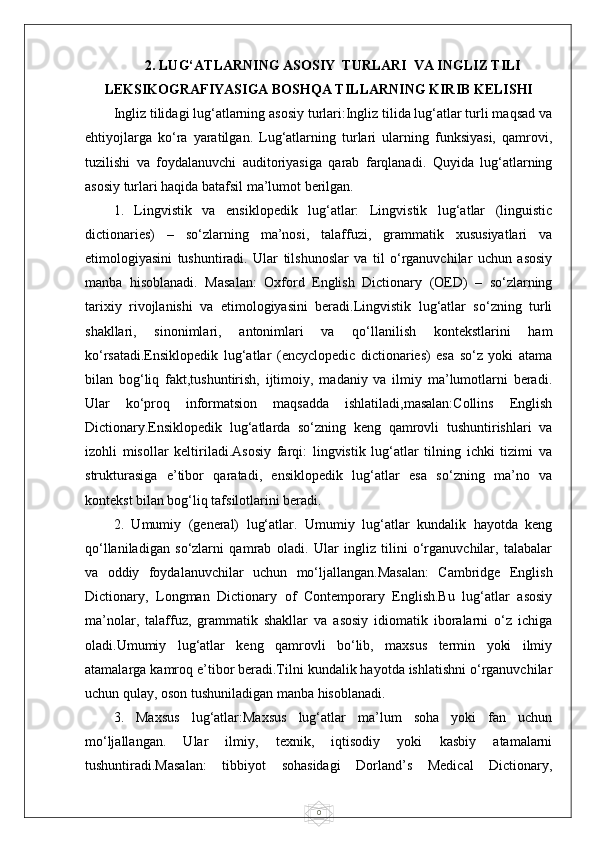 02. LUG‘ATLARNING ASOSIY  TURLARI  VA INGLIZ TILI
LEKSIKOGRAFIYASIGA BOSHQA TILLARNING KIRIB KELISHI
Ingliz tilidagi lug‘atlarning asosiy turlari:Ingliz tilida lug‘atlar turli maqsad va
ehtiyojlarga   ko‘ra   yaratilgan.   Lug‘atlarning   turlari   ularning   funksiyasi,   qamrovi,
tuzilishi   va   foydalanuvchi   auditoriyasiga   qarab   farqlanadi.   Quyida   lug‘atlarning
asosiy turlari haqida batafsil ma’lumot berilgan.
1.   Lingvistik   va   ensiklopedik   lug‘atlar:   Lingvistik   lug‘atlar   (linguistic
dictionaries)   –   so‘zlarning   ma’nosi,   talaffuzi,   grammatik   xususiyatlari   va
etimologiyasini   tushuntiradi.   Ular   tilshunoslar   va   til   o‘rganuvchilar   uchun   asosiy
manba   hisoblanadi.   Masalan:   Oxford   English   Dictionary   (OED)   –   so‘zlarning
tarixiy   rivojlanishi   va   etimologiyasini   beradi.Lingvistik   lug‘atlar   so‘zning   turli
shakllari,   sinonimlari,   antonimlari   va   qo‘llanilish   kontekstlarini   ham
ko‘rsatadi.Ensiklopedik   lug‘atlar   (encyclopedic   dictionaries)   esa   so‘z   yoki   atama
bilan   bog‘liq   fakt,tushuntirish,   ijtimoiy,   madaniy   va   ilmiy   ma’lumotlarni   beradi.
Ular   ko‘proq   informatsion   maqsadda   ishlatiladi,masalan:Collins   English
Dictionary.Ensiklopedik   lug‘atlarda   so‘zning   keng   qamrovli   tushuntirishlari   va
izohli   misollar   keltiriladi.Asosiy   farqi:   lingvistik   lug‘atlar   tilning   ichki   tizimi   va
strukturasiga   e’tibor   qaratadi,   ensiklopedik   lug‘atlar   esa   so‘zning   ma’no   va
kontekst bilan bog‘liq tafsilotlarini beradi.
2.   Umumiy   (general)   lug‘atlar.   Umumiy   lug‘atlar   kundalik   hayotda   keng
qo‘llaniladigan   so‘zlarni   qamrab   oladi.   Ular   ingliz   tilini   o‘rganuvchilar,   talabalar
va   oddiy   foydalanuvchilar   uchun   mo‘ljallangan.Masalan:   Cambridge   English
Dictionary,   Longman   Dictionary   of   Contemporary   English.Bu   lug‘atlar   asosiy
ma’nolar,   talaffuz,   grammatik   shakllar   va   asosiy   idiomatik   iboralarni   o‘z   ichiga
oladi.Umumiy   lug‘atlar   keng   qamrovli   bo‘lib,   maxsus   termin   yoki   ilmiy
atamalarga kamroq e’tibor beradi.Tilni kundalik hayotda ishlatishni o‘rganuvchilar
uchun qulay, oson tushuniladigan manba hisoblanadi.
3.   Maxsus   lug‘atlar:Maxsus   lug‘atlar   ma’lum   soha   yoki   fan   uchun
mo‘ljallangan.   Ular   ilmiy,   texnik,   iqtisodiy   yoki   kasbiy   atamalarni
tushuntiradi.Masalan:   tibbiyot   sohasidagi   Dorland’s   Medical   Dictionary, 