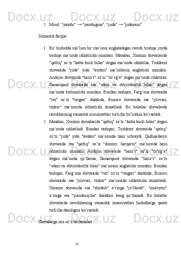 132. Misol: "yaxshi" → "yaxshigina", "juda" → "judayam".
Semantik farqlar
1. Bir  hududda  ma’lum   bir   ma’noni   anglatadigan  ravish  boshqa  joyda
boshqa   ma’noda   ishlatilishi   mumkin.   Masalan,   Xorazm   shevalarida
"qattiq" so‘zi "katta kuch bilan" degan ma’noda ishlatilsa, Toshkent
shevasida   "juda"   yoki   "keskin"   ma’nolarini   anglatishi   mumkin.
Andijon shevasida "bazo‘r" so‘zi "zo‘rg‘a" degan ma’noda ishlatilsa,
Samarqand   shevasida   esa   "sekin   va   ehtiyotkorlik   bilan"   degan
ma’noda tushunilishi mumkin. Bundan tashqari, Farg‘ona shevasida
"tez"   so‘zi   "tezgari"   shaklida,   Buxoro   shevasida   esa   "jilovsiz,
tezkor"   ma’nosida   ishlatilishi   kuzatiladi.   Bu   holatlar   shevalarda
ravishlarning semantik xususiyatlari turlicha bo‘lishini ko‘rsatadi.
2. Masalan, Xorazm shevalarida "qattiq" so‘zi "katta kuch bilan" degan
ma’noda   ishlatiladi.   Bundan   tashqari,   Toshkent   shevasida   "qattiq"
so‘zi   "juda"   yoki   "keskin"   ma’nosida   ham   uchraydi.   Qashqadaryo
shevasida   esa   "qattiq"   so‘zi   "doimiy,   barqaror"   ma’nosida   ham
ishlatilishi   mumkin.   Andijon   shevasida   "bazo‘r"   so‘zi   "zo‘rg‘a"
degan   ma’noda   qo‘llansa,   Samarqand   shevasida   "bazo‘r"   so‘zi
"sekin va ehtiyotkorlik bilan" ma’nosini anglatishi mumkin. Bundan
tashqari,   Farg‘ona   shevasida   "tez"   so‘zi   "tezgari"   shaklida,   Buxoro
shevasida   esa   "jilovsiz,   tezkor"   ma’nosida   ishlatilishi   kuzatiladi.
Xorazm   shevasida   esa   "shoshib"   o‘rniga   "jo‘ldirab",   "muloyim"
o‘rniga   esa   "yumshoqcha"   shakllari   keng   qo‘llanadi.   Bu   holatlar
shevalarda   ravishlarning   semantik   xususiyatlari   hududlarga   qarab
turlicha ekanligini ko‘rsatadi.
Shevalarga xos so‘z birikmalari 