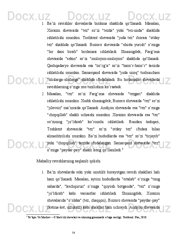 141. Ba’zi   ravishlar   shevalarda   birikma   shaklida   qo‘llanadi.   Masalan,
Xorazm   shevasida   "tez"   so‘zi   "tezda"   yoki   "tez-unda"   shaklida
ishlatilishi   mumkin.   Toshkent   shevasida   "juda   tez"   iborasi   "otday
tez"   shaklida   qo‘llanadi.   Buxoro   shevasida   "ohista   yurish"   o‘rniga
"bir   dam   bosib"   birikmasi   ishlatiladi.   Shuningdek,   Farg‘ona
shevasida   "sekin"   so‘zi   "muloyim-muloyim"   shaklida   qo‘llanadi.
Qashqadaryo   shevasida   esa   "zo‘rg‘a"   so‘zi   "bazo‘r-bazo‘r"   tarzida
ishlatilishi   mumkin.   Samarqand   shevasida   "juda   uzoq"   tushunchasi
"olislarga-olislarga"   shaklida   ifodalanadi.   Bu   birikmalar   shevalarda
ravishlarning o‘ziga xos tuzilishini ko‘rsatadi.
2. Masalan,   "tez"   so‘zi   Farg‘ona   shevasida   "tezgari"   shaklida
ishlatilishi mumkin. Xuddi shuningdek, Buxoro shevasida "tez" so‘zi
"jilovsiz" ma’nosida qo‘llanadi. Andijon shevasida esa "tez" o‘rniga
"chopqillab"   shakli   uchrashi   mumkin.   Xorazm   shevasida   esa   "tez"
so‘zining   "jo‘ldirab"   ko‘rinishi   ishlatiladi.   Bundan   tashqari,
Toshkent   shevasida   "tez"   so‘zi   "otday   tez"   ifodasi   bilan
almashtirilishi   mumkin.   Ba’zi   hududlarda   esa   "tez"   so‘zi   "tirjayib"
yoki   "chopqillab"   tarzida   ifodalangan.   Samarqand   shevasida   "tez"
o‘rniga "paydar-pay" shakli keng qo‘llaniladi. 3
Mahalliy ravishlarning saqlanib qolishi
1. Ba’zi   shevalarda   eski   yoki   unutilib  borayotgan   ravish   shakllari   hali
ham   qo‘llanadi.   Masalan,   ayrim   hududlarda   "ertalab"   o‘rniga   "tong
saharda",   "kechqurun"   o‘rniga   "quyosh   botganda",   "tez"   o‘rniga
"jo‘ldirab"   kabi   variantlar   ishlatiladi.   Shuningdek,   Xorazm
shevalarida "o‘rikka" (tez, chaqqon), Buxoro shevasida "paydar-pay"
(ketma-ket, uzluksiz) kabi shakllar ham uchraydi. Andijon shevasida
3
  To‘lqin Yo‘ldoshev – O‘zbek tili shevalari va ularning grammatik o‘ziga xosligi. Toshkent: Fan, 2018. 