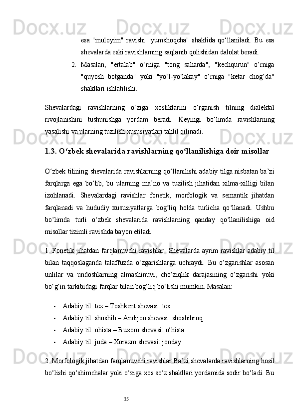 15esa   "muloyim"   ravishi   "yumshoqcha"   shaklida   qo‘llaniladi.   Bu   esa
shevalarda eski ravishlarning saqlanib qolishidan dalolat beradi.
2. Masalan,   "ertalab"   o‘rniga   "tong   saharda",   "kechqurun"   o‘rniga
"quyosh   botganda"   yoki   "yo‘l-yo‘lakay"   o‘rniga   "ketar   chog‘da"
shakllari ishlatilishi.
Shevalardagi   ravishlarning   o‘ziga   xosliklarini   o‘rganish   tilning   dialektal
rivojlanishini   tushunishga   yordam   beradi.   Keyingi   bo‘limda   ravishlarning
yasalishi va ularning tuzilish xususiyatlari tahlil qilinadi.
1.3. O zbek shevalarida ravishlarning qo llanilishiga doir misollarʻ ʻ
O zbek tilining shevalarida ravishlarning qo llanilishi adabiy tilga nisbatan ba’zi	
ʻ ʻ
farqlarga   ega   bo lib,   bu   ularning   ma’no   va   tuzilish   jihatidan   xilma-xilligi   bilan	
ʻ
izohlanadi.   Shevalardagi   ravishlar   fonetik,   morfologik   va   semantik   jihatdan
farqlanadi   va   hududiy   xususiyatlarga   bog liq   holda   turlicha   qo llanadi.   Ushbu	
ʻ ʻ
bo limda   turli   o zbek   shevalarida   ravishlarning   qanday   qo llanilishiga   oid	
ʻ ʻ ʻ
misollar tizimli ravishda bayon etiladi.
1. Fonetik jihatdan  farqlanuvchi  ravishlar     Shevalarda ayrim  ravishlar  adabiy til
bilan   taqqoslaganda   talaffuzda   o‘zgarishlarga   uchraydi.   Bu   o‘zgarishlar   asosan
unlilar   va   undoshlarning   almashinuvi,   cho‘ziqlik   darajasining   o‘zgarishi   yoki
bo‘g‘in tarkibidagi farqlar bilan bog‘liq bo‘lishi mumkin. Masalan:
 Adabiy til :  tez  –  Toshkent shevasi :  tes
 Adabiy til :  shoshib  –  Andijon shevasi :  shoshibroq
 Adabiy til :  ohista  –  Buxoro shevasi :  o‘hista
 Adabiy til :  juda  –  Xorazm shevasi :  jonday
2. Morfologik jihatdan farqlanuvchi ravishlar   Ba’zi shevalarda ravishlarning hosil
bo‘lishi qo‘shimchalar yoki o‘ziga xos so‘z shakllari yordamida sodir bo‘ladi. Bu 