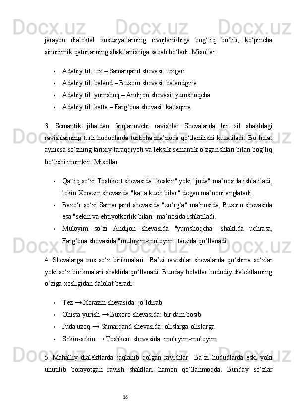 16jarayon   dialektal   xususiyatlarning   rivojlanishiga   bog‘liq   bo‘lib,   ko‘pincha
sinonimik qatorlarning shakllanishiga sabab bo‘ladi. Misollar:
 Adabiy til :  tez  –  Samarqand shevasi :  tezgari
 Adabiy til :  baland  –  Buxoro shevasi :  balandgina
 Adabiy til :  yumshoq  –  Andijon shevasi :  yumshoqcha
 Adabiy til :  katta  –  Farg‘ona shevasi :  kattaqina
3.   Semantik   jihatdan   farqlanuvchi   ravishlar   Shevalarda   bir   xil   shakldagi
ravishlarning turli hududlarda turlicha ma’noda qo‘llanilishi kuzatiladi. Bu holat
ayniqsa so‘zning tarixiy taraqqiyoti va leksik-semantik o‘zgarishlari bilan bog‘liq
bo‘lishi mumkin. Misollar:
 Qattiq  so‘zi Toshkent shevasida "keskin" yoki "juda" ma’nosida ishlatiladi,
lekin Xorazm shevasida "katta kuch bilan" degan ma’noni anglatadi.
 Bazo‘r   so‘zi Samarqand shevasida "zo‘rg‘a" ma’nosida, Buxoro shevasida
esa "sekin va ehtiyotkorlik bilan" ma’nosida ishlatiladi.
 Muloyim   so‘zi   Andijon   shevasida   "yumshoqcha"   shaklida   uchrasa,
Farg‘ona shevasida "muloyim-muloyim" tarzida qo‘llanadi.
4.   Shevalarga   xos   so‘z   birikmalari     Ba’zi   ravishlar   shevalarda   qo‘shma   so‘zlar
yoki so‘z birikmalari shaklida qo‘llanadi. Bunday holatlar hududiy dialektlarning
o‘ziga xosligidan dalolat beradi:
 Tez  →  Xorazm shevasida :  jo‘ldirab
 Ohista yurish  →  Buxoro shevasida :  bir dam bosib
 Juda uzoq  →  Samarqand shevasida :  olislarga-olislarga
 Sekin-sekin  →  Toshkent shevasida :  muloyim-muloyim
5.   Mahalliy   dialektlarda   saqlanib   qolgan   ravishlar     Ba’zi   hududlarda   eski   yoki
unutilib   borayotgan   ravish   shakllari   hamon   qo‘llanmoqda.   Bunday   so‘zlar