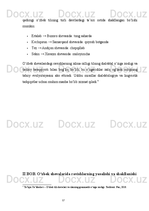 17qadimgi   o‘zbek   tilining   turli   davrlardagi   ta’siri   ostida   shakllangan   bo‘lishi
mumkin:
 Ertalab  →  Buxoro shevasida :  tong saharda
 Kechqurun  →  Samarqand shevasida :  quyosh botganda
 Tez  →  Andijon shevasida :  chopqillab
 Sekin  →  Xorazm shevasida :  muloyimcha
O zbek shevalaridagi ravishlarning xilma-xilligi tilning dialektal o‘ziga xosligi vaʻ
tarixiy   taraqqiyoti   bilan   bog‘liq   bo‘lib,   bu   o‘zgarishlar   xalq   og‘zaki   nutqining
tabiiy   evolyutsiyasini   aks   ettiradi.   Ushbu   misollar   dialektologiya   va   lingvistik
tadqiqotlar uchun muhim manba bo‘lib xizmat qiladi. 4
II BOB. O zbek shevalarida ravishlarning yasalishi va shakllanishi	
ʻ
4
  To‘lqin Yo‘ldoshev – O‘zbek tili shevalari va ularning grammatik o‘ziga xosligi. Toshkent: Fan, 2018.
