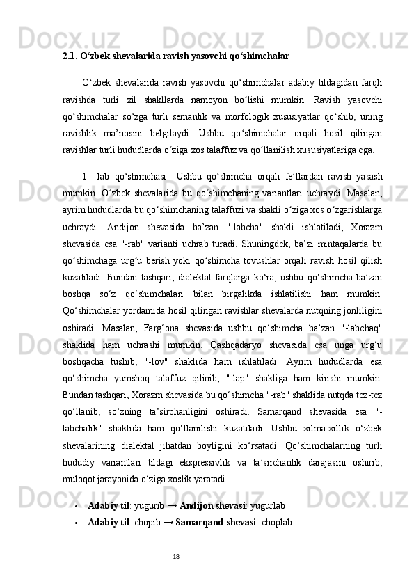 182.1. O zbek shevalarida ravish yasovchi qo shimchalarʻ ʻ
O zbek   shevalarida   ravish   yasovchi   qo shimchalar   adabiy   tildagidan   farqli
ʻ ʻ
ravishda   turli   xil   shakllarda   namoyon   bo lishi   mumkin.   Ravish   yasovchi	
ʻ
qo shimchalar   so zga   turli   semantik   va   morfologik   xususiyatlar   qo shib,   uning	
ʻ ʻ ʻ
ravishlik   ma’nosini   belgilaydi.   Ushbu   qo shimchalar   orqali   hosil   qilingan	
ʻ
ravishlar turli hududlarda o ziga xos talaffuz va qo llanilish xususiyatlariga ega.	
ʻ ʻ
1.   -lab   qo shimchasi	
ʻ     Ushbu   qo shimcha   orqali   fe’llardan   ravish   yasash	ʻ
mumkin.   O zbek   shevalarida   bu   qo shimchaning   variantlari   uchraydi.   Masalan,	
ʻ ʻ
ayrim hududlarda bu qo shimchaning talaffuzi va shakli o ziga xos o zgarishlarga	
ʻ ʻ ʻ
uchraydi.   Andijon   shevasida   ba’zan   "-labcha"   shakli   ishlatiladi,   Xorazm
shevasida   esa   "-rab"   varianti   uchrab   turadi.   Shuningdek,   ba’zi   mintaqalarda   bu
qo shimchaga   urg u   berish   yoki   qo shimcha   tovushlar   orqali   ravish   hosil   qilish	
ʻ ʻ ʻ
kuzatiladi.   Bundan   tashqari,   dialektal   farqlarga   ko‘ra,   ushbu   qo‘shimcha   ba’zan
boshqa   so‘z   qo‘shimchalari   bilan   birgalikda   ishlatilishi   ham   mumkin.
Qo‘shimchalar yordamida hosil qilingan ravishlar shevalarda nutqning jonliligini
oshiradi.   Masalan,   Farg‘ona   shevasida   ushbu   qo‘shimcha   ba’zan   "-labchaq"
shaklida   ham   uchrashi   mumkin.   Qashqadaryo   shevasida   esa   unga   urg‘u
boshqacha   tushib,   "-lov"   shaklida   ham   ishlatiladi.   Ayrim   hududlarda   esa
qo‘shimcha   yumshoq   talaffuz   qilinib,   "-lap"   shakliga   ham   kirishi   mumkin.
Bundan tashqari, Xorazm shevasida bu qo‘shimcha "-rab" shaklida nutqda tez-tez
qo‘llanib,   so‘zning   ta’sirchanligini   oshiradi.   Samarqand   shevasida   esa   "-
labchalik"   shaklida   ham   qo‘llanilishi   kuzatiladi.   Ushbu   xilma-xillik   o‘zbek
shevalarining   dialektal   jihatdan   boyligini   ko‘rsatadi.   Qo‘shimchalarning   turli
hududiy   variantlari   tildagi   ekspressivlik   va   ta’sirchanlik   darajasini   oshirib,
muloqot jarayonida o‘ziga xoslik yaratadi.
 Adabiy til : yugurib →  Andijon shevasi : yugurlab
 Adabiy til : chopib →  Samarqand shevasi : choplab 
