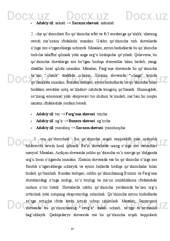 19 Adabiy til : sakrab →  Xorazm shevasi : sakralab
2. -cha qo shimchasiʻ   Bu qo shimcha sifat va fe’l asoslariga qo shilib, ularning	ʻ ʻ
ravish   ma’nosini   ifodalashi   mumkin.   Ushbu   qo‘shimcha   turli   shevalarda
o ziga xos o‘zgarishlarga uchraydi. Masalan, ayrim hududlarda bu qo shimcha	
ʻ ʻ
turlicha talaffuz qilinadi yoki  unga urg u boshqacha  qo‘yiladi. Qolaversa,  bu	
ʻ
qo shimcha   shevalarga   xos   bo‘lgan   boshqa   elementlar   bilan   birikib,   yangi	
ʻ
shakllar   hosil   qilishi   mumkin.   Masalan,   Farg‘ona   shevasida   bu   qo‘shimcha
ba’zan   "-chalik"   shaklida   uchrasa,   Xorazm   shevasida   "-chaga"   tarzida
qo‘llanilishi mumkin. Bundan tashqari, ayrim hududlarda bu qo shimcha bilan	
ʻ
birikkan   ravishlar   nutq   so‘zlashuv   uslubida   kengroq   qo‘llanadi.   Shuningdek,
so‘zning emosional  yoki  ekspressiv  tus olishini  ta’minlab, ma’lum  bir nuqtai
nazarni ifodalashda yordam beradi.
 Adabiy til : tez →  Farg‘ona shevasi : tezcha
 Adabiy til : og ir → 	
ʻ Buxoro shevasi : og ircha	ʻ
 Adabiy til : yumshoq →  Xorazm shevasi : yumshoqcha
3.   -roq   qo shimchasi	
ʻ     Bu   qo shimcha   orqali   taqqoslash   yoki   nisbiylik	ʻ
bildiruvchi   ravish   hosil   qilinadi.   Ba’zi   shevalarda   uning   o ziga   xos   variantlari	
ʻ
mavjud. Masalan, Andijon shevasida ushbu qo shimcha so z oxiriga qo shilganda	
ʻ ʻ ʻ
urg u biroz o zgarishi mumkin. Xorazm shevasida esa bu qo shimcha o ziga xos	
ʻ ʻ ʻ ʻ
fonetik   o zgarishlarga   uchraydi   va   ayrim   hollarda   boshqa   qo shimchalar   bilan	
ʻ ʻ
birikib qo llaniladi. Bundan tashqari, ushbu qo shimchaning Buxoro va Farg ona
ʻ ʻ ʻ
shevalaridagi   o ziga   xosligi,   so z   boyligi   va   ma’no   nozikliklarini   ifodalashda	
ʻ ʻ
muhim   o rin   tutadi.   Shevalarda   ushbu   qo shimcha   yordamida   ba’zan   urg u	
ʻ ʻ ʻ
orttiriladi   yoki   nutqning  ekspressivligi  oshiriladi.  Qo‘shimcha   ayrim  hududlarda
so‘zga   ortiqcha   ifoda   kuchi   berish   uchun   ishlatiladi.   Masalan,   Samarqand
shevasida   bu   qo‘shimchaning   "-rovg‘a"   shakli   uchrab,   so‘zga   ta’sirchanlik
bag‘ishlaydi.   Qashqadaryo   shevasida   esa   bu   qo‘shimcha   orqali   taqqoslash 