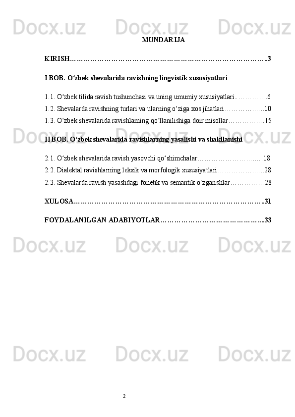 2 MUNDARIJA 
KIRISH …………………………………………………………………………..3
I BOB. O zbek shevalarida ravishning lingvistik xususiyatlarʻ i
1.1. O zbek tilida ravish tushunchasi va uning umumiy xususiyatlari	
ʻ ..………….6
1.2. Shevalarda ravishning turlari va ularning o‘ziga xos jihatlari ………….…..10
1.3. O zbek shevalarida ravishlarning qo llanilishiga doir misollar
ʻ ʻ …………….15
II BOB. O zbek shevalarida ravishlarning yasalishi va shakllanishi	
ʻ
2.1. O zbek shevalarida ravish yasovchi qo shimchalar	
ʻ ʻ …………………….….18
2.2. Dialektal ravishlarning leksik va morfologik xususiyatlari …………….…..28
2.3. Shevalarda ravish yasashdagi fonetik va semantik o‘zgarishlar ……………28
XULOSA ………………………………………………………………………..31
FOYDALANILGAN ADABIYOTLAR ……………………………………....33 