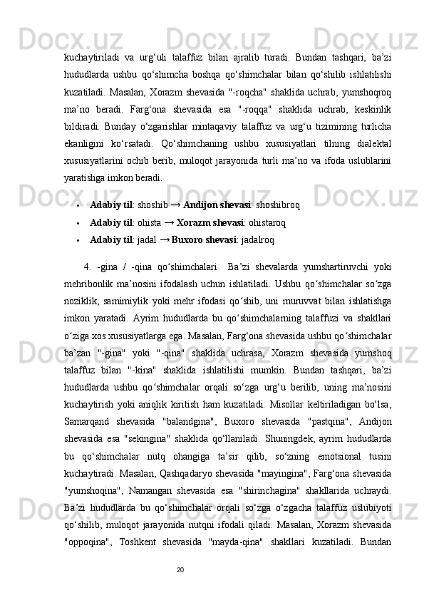 20kuchaytiriladi   va   urg‘uli   talaffuz   bilan   ajralib   turadi.   Bundan   tashqari,   ba’zi
hududlarda   ushbu   qo‘shimcha   boshqa   qo‘shimchalar   bilan   qo‘shilib   ishlatilishi
kuzatiladi.   Masalan,   Xorazm   shevasida   "-roqcha"   shaklida   uchrab,   yumshoqroq
ma’no   beradi.   Farg‘ona   shevasida   esa   "-roqqa"   shaklida   uchrab,   keskinlik
bildiradi.   Bunday   o‘zgarishlar   mintaqaviy   talaffuz   va   urg‘u   tizimining   turlicha
ekanligini   ko‘rsatadi.   Qo‘shimchaning   ushbu   xususiyatlari   tilning   dialektal
xususiyatlarini   ochib   berib,   muloqot   jarayonida   turli   ma’no   va   ifoda   uslublarini
yaratishga imkon beradi.
 Adabiy til : shoshib →  Andijon shevasi : shoshibroq
 Adabiy til : ohista →  Xorazm shevasi : ohistaroq
 Adabiy til : jadal →  Buxoro shevasi : jadalroq
4.   -gina   /   -qina   qo shimchalariʻ     Ba’zi   shevalarda   yumshartiruvchi   yoki
mehribonlik   ma’nosini   ifodalash   uchun   ishlatiladi.   Ushbu   qo shimchalar   so zga	
ʻ ʻ
noziklik,   samimiylik   yoki   mehr   ifodasi   qo shib,   uni   muruvvat   bilan   ishlatishga	
ʻ
imkon   yaratadi.   Ayrim   hududlarda   bu   qo shimchalarning   talaffuzi   va   shakllari
ʻ
o ziga xos xususiyatlarga ega. Masalan, Farg‘ona shevasida ushbu qo shimchalar	
ʻ ʻ
ba’zan   "-gina"   yoki   "-qina"   shaklida   uchrasa,   Xorazm   shevasida   yumshoq
talaffuz   bilan   "-kina"   shaklida   ishlatilishi   mumkin.   Bundan   tashqari,   ba’zi
hududlarda   ushbu   qo shimchalar   orqali   so‘zga   urg‘u   berilib,   uning   ma’nosini	
ʻ
kuchaytirish   yoki   aniqlik   kiritish   ham   kuzatiladi.   Misollar   keltiriladigan   bo‘lsa,
Samarqand   shevasida   "balandgina",   Buxoro   shevasida   "pastqina",   Andijon
shevasida   esa   "sekingina"   shaklida   qo‘llaniladi.   Shuningdek,   ayrim   hududlarda
bu   qo‘shimchalar   nutq   ohangiga   ta’sir   qilib,   so‘zning   emotsional   tusini
kuchaytiradi. Masalan, Qashqadaryo shevasida "mayingina", Farg‘ona shevasida
"yumshoqina",   Namangan   shevasida   esa   "shirinchagina"   shakllarida   uchraydi.
Ba’zi   hududlarda   bu   qo‘shimchalar   orqali   so‘zga   o‘zgacha   talaffuz   uslubiyoti
qo‘shilib,   muloqot   jarayonida   nutqni   ifodali   qiladi.   Masalan,   Xorazm   shevasida
"oppoqina",   Toshkent   shevasida   "mayda-qina"   shakllari   kuzatiladi.   Bundan 