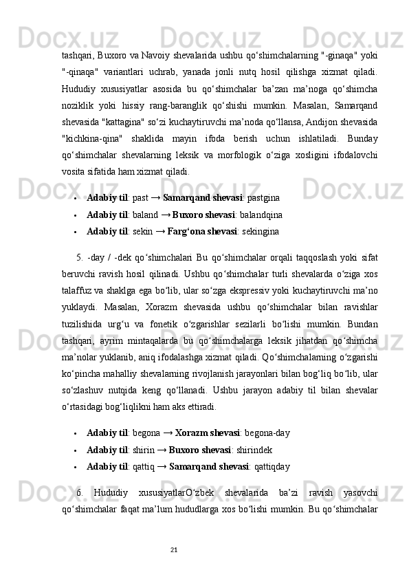 21tashqari, Buxoro va Navoiy shevalarida ushbu qo‘shimchalarning "-ginaqa" yoki
"-qinaqa"   variantlari   uchrab,   yanada   jonli   nutq   hosil   qilishga   xizmat   qiladi.
Hududiy   xususiyatlar   asosida   bu   qo‘shimchalar   ba’zan   ma’noga   qo‘shimcha
noziklik   yoki   hissiy   rang-baranglik   qo‘shishi   mumkin.   Masalan,   Samarqand
shevasida "kattagina" so‘zi kuchaytiruvchi ma’noda qo‘llansa, Andijon shevasida
"kichkina-qina"   shaklida   mayin   ifoda   berish   uchun   ishlatiladi.   Bunday
qo‘shimchalar   shevalarning   leksik   va   morfologik   o‘ziga   xosligini   ifodalovchi
vosita sifatida ham xizmat qiladi.
 Adabiy til : past →  Samarqand shevasi : pastgina
 Adabiy til : baland →  Buxoro shevasi : balandqina
 Adabiy til : sekin →  Farg‘ona shevasi : sekingina
5.   -day   /   -dek   qo shimchalariʻ   Bu   qo shimchalar   orqali   taqqoslash   yoki   sifat	ʻ
beruvchi   ravish   hosil   qilinadi.   Ushbu   qo shimchalar   turli   shevalarda   o ziga   xos
ʻ ʻ
talaffuz va shaklga ega bo lib, ular so zga ekspressiv yoki kuchaytiruvchi ma’no	
ʻ ʻ
yuklaydi.   Masalan,   Xorazm   shevasida   ushbu   qo shimchalar   bilan   ravishlar	
ʻ
tuzilishida   urg u   va   fonetik   o zgarishlar   sezilarli   bo lishi   mumkin.   Bundan	
ʻ ʻ ʻ
tashqari,   ayrim   mintaqalarda   bu   qo shimchalarga   leksik   jihatdan   qo shimcha	
ʻ ʻ
ma’nolar yuklanib, aniq ifodalashga xizmat qiladi. Qo shimchalarning o zgarishi	
ʻ ʻ
ko‘pincha mahalliy shevalarning rivojlanish jarayonlari bilan bog‘liq bo lib, ular	
ʻ
so‘zlashuv   nutqida   keng   qo‘llanadi.   Ushbu   jarayon   adabiy   til   bilan   shevalar
o‘rtasidagi bog‘liqlikni ham aks ettiradi.
 Adabiy til : begona →  Xorazm shevasi : begona-day
 Adabiy til : shirin →  Buxoro shevasi : shirindek
 Adabiy til : qattiq →  Samarqand shevasi : qattiqday
6.   Hududiy   xususiyatlarO zbek   shevalarida   ba’zi   ravish   yasovchi	
ʻ
qo shimchalar faqat ma’lum hududlarga xos bo lishi mumkin. Bu qo shimchalar	
ʻ ʻ ʻ 