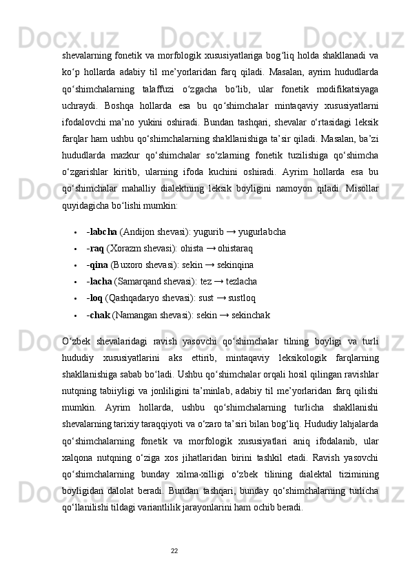 22shevalarning fonetik va morfologik xususiyatlariga  bog liq holda shakllanadi  vaʻ
ko p   hollarda   adabiy   til   me’yorlaridan   farq   qiladi.   Masalan,   ayrim   hududlarda	
ʻ
qo shimchalarning   talaffuzi   o zgacha   bo lib,   ular   fonetik   modifikatsiyaga
ʻ ʻ ʻ
uchraydi.   Boshqa   hollarda   esa   bu   qo shimchalar   mintaqaviy   xususiyatlarni	
ʻ
ifodalovchi   ma’no   yukini   oshiradi.   Bundan   tashqari,   shevalar   o‘rtasidagi   leksik
farqlar ham ushbu qo‘shimchalarning shakllanishiga ta’sir qiladi. Masalan, ba’zi
hududlarda   mazkur   qo‘shimchalar   so‘zlarning   fonetik   tuzilishiga   qo‘shimcha
o‘zgarishlar   kiritib,   ularning   ifoda   kuchini   oshiradi.   Ayrim   hollarda   esa   bu
qo‘shimchalar   mahalliy   dialektning   leksik   boyligini   namoyon   qiladi.   Misollar
quyidagicha bo lishi mumkin:	
ʻ
 -labcha  (Andijon shevasi): yugurib → yugurlabcha
 -raq  (Xorazm shevasi): ohista → ohistaraq
 -qina  (Buxoro shevasi): sekin → sekinqina
 -lacha  (Samarqand shevasi): tez → tezlacha
 -loq  (Qashqadaryo shevasi): sust → sustloq
 -chak  (Namangan shevasi): sekin → sekinchak
O zbek   shevalaridagi   ravish   yasovchi   qo shimchalar   tilning   boyligi   va   turli	
ʻ ʻ
hududiy   xususiyatlarini   aks   ettirib,   mintaqaviy   leksikologik   farqlarning
shakllanishiga sabab bo ladi. Ushbu qo shimchalar orqali hosil qilingan ravishlar	
ʻ ʻ
nutqning   tabiiyligi   va   jonliligini   ta’minlab,   adabiy   til   me’yorlaridan   farq   qilishi
mumkin.   Ayrim   hollarda,   ushbu   qo shimchalarning   turlicha   shakllanishi	
ʻ
shevalarning tarixiy taraqqiyoti va o‘zaro ta’siri bilan bog‘liq. Hududiy lahjalarda
qo‘shimchalarning   fonetik   va   morfologik   xususiyatlari   aniq   ifodalanib,   ular
xalqona   nutqning   o‘ziga   xos   jihatlaridan   birini   tashkil   etadi.   Ravish   yasovchi
qo shimchalarning   bunday   xilma-xilligi   o‘zbek   tilining   dialektal   tizimining	
ʻ
boyligidan   dalolat   beradi.   Bundan   tashqari,   bunday   qo‘shimchalarning   turlicha
qo‘llanilishi tildagi variantlilik jarayonlarini ham ochib beradi. 