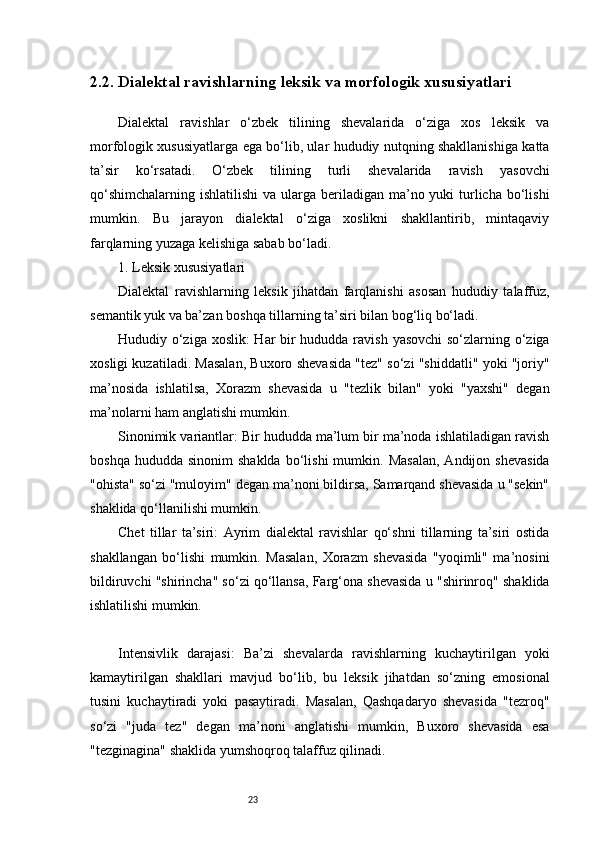 232.2. Dialektal ravishlarning leksik va morfologik xususiyatlari
Dialektal   ravishlar   o‘zbek   tilining   shevalarida   o‘ziga   xos   leksik   va
morfologik xususiyatlarga ega bo‘lib, ular hududiy nutqning shakllanishiga katta
ta’sir   ko‘rsatadi.   O‘zbek   tilining   turli   shevalarida   ravish   yasovchi
qo‘shimchalarning  ishlatilishi  va ularga beriladigan ma’no yuki  turlicha bo‘lishi
mumkin.   Bu   jarayon   dialektal   o‘ziga   xoslikni   shakllantirib,   mintaqaviy
farqlarning yuzaga kelishiga sabab bo‘ladi.
1. Leksik xususiyatlari
Dialektal   ravishlarning   leksik   jihatdan   farqlanishi   asosan   hududiy   talaffuz,
semantik yuk va ba’zan boshqa tillarning ta’siri bilan bog‘liq bo‘ladi.
Hududiy o‘ziga xoslik: Har bir  hududda ravish yasovchi  so‘zlarning o‘ziga
xosligi kuzatiladi. Masalan, Buxoro shevasida "tez" so‘zi "shiddatli" yoki "joriy"
ma’nosida   ishlatilsa,   Xorazm   shevasida   u   "tezlik   bilan"   yoki   "yaxshi"   degan
ma’nolarni ham anglatishi mumkin.
Sinonimik variantlar: Bir hududda ma’lum bir ma’noda ishlatiladigan ravish
boshqa  hududda   sinonim   shaklda   bo‘lishi  mumkin.  Masalan,   Andijon  shevasida
"ohista" so‘zi "muloyim" degan ma’noni bildirsa, Samarqand shevasida u "sekin"
shaklida qo‘llanilishi mumkin.
Chet   tillar   ta’siri:   Ayrim   dialektal   ravishlar   qo‘shni   tillarning   ta’siri   ostida
shakllangan   bo‘lishi   mumkin.   Masalan,   Xorazm   shevasida   "yoqimli"   ma’nosini
bildiruvchi "shirincha" so‘zi qo‘llansa, Farg‘ona shevasida u "shirinroq" shaklida
ishlatilishi mumkin.
Intensivlik   darajasi:   Ba’zi   shevalarda   ravishlarning   kuchaytirilgan   yoki
kamaytirilgan   shakllari   mavjud   bo‘lib,   bu   leksik   jihatdan   so‘zning   emosional
tusini   kuchaytiradi   yoki   pasaytiradi.   Masalan,   Qashqadaryo   shevasida   "tezroq"
so‘zi   "juda   tez"   degan   ma’noni   anglatishi   mumkin,   Buxoro   shevasida   esa
"tezginagina" shaklida yumshoqroq talaffuz qilinadi. 