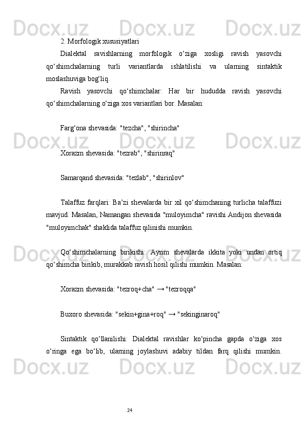 242. Morfologik xususiyatlari
Dialektal   ravishlarning   morfologik   o‘ziga   xosligi   ravish   yasovchi
qo‘shimchalarning   turli   variantlarda   ishlatilishi   va   ularning   sintaktik
moslashuviga bog‘liq.
Ravish   yasovchi   qo‘shimchalar:   Har   bir   hududda   ravish   yasovchi
qo‘shimchalarning o‘ziga xos variantlari bor. Masalan:
Farg‘ona shevasida: "tezcha", "shirincha"
Xorazm shevasida: "tezrab", "shirinraq"
Samarqand shevasida: "tezlab", "shirinlov"
Talaffuz farqlari:  Ba’zi  shevalarda  bir  xil  qo‘shimchaning turlicha  talaffuzi
mavjud. Masalan, Namangan shevasida "muloyimcha" ravishi Andijon shevasida
"muloyimchak" shaklida talaffuz qilinishi mumkin.
Qo‘shimchalarning   birikishi:   Ayrim   shevalarda   ikkita   yoki   undan   ortiq
qo‘shimcha birikib, murakkab ravish hosil qilishi mumkin. Masalan:
Xorazm shevasida: "tezroq+cha" → "tezroqqa"
Buxoro shevasida: "sekin+gina+roq" → "sekinginaroq"
Sintaktik   qo‘llanilishi:   Dialektal   ravishlar   ko‘pincha   gapda   o‘ziga   xos
o‘ringa   ega   bo‘lib,   ularning   joylashuvi   adabiy   tildan   farq   qilishi   mumkin. 