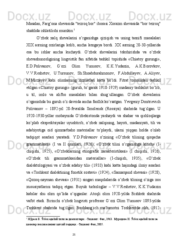 25Masalan, Farg‘ona shevasida "tezroq bor" iborasi Xorazm shevasida "bor tezroq"
shaklida ishlatilishi mumkin. 5
O’zbek   xalq   shevalarini   o’rganishga   qiziqish   va   uning   tasnifi   masalalari
XIX   asrning   oxirlariga   kelib,   ancha   kengaya   bordi.   XX   asrning   20-30-yillarida
esa   bu   ishlar   ancha   kuchaydi.   O’zbek   shevalarini   tekshirishda   va   o’zbek
shevashunosligining   lingvistik   fan   sifatida   tashkil   topishida   «Chiatoy   gurungi»,
E.D.Polivanov,   G`ozi   Olim   Yunusov,   K.K.Yudaxin,   A.K.Borovkov,
V.V.Reshetov,   U.Tursunov,   Sh.Shoabdurahmonov,   F.Abdullayev,   A.Aliyev,
M.Mirzayev   kabi   olimlarning   xizmatlari   katta   bo’ldi.   Fitrat   tomonidan   tashkil
etilgan «Chiatoy gurungi» (guruh, to’garak 1918-1929) madaniy tashkilot bo’lib,
u   til,   imlo   va   alifbo   masalalari   bilan   shug`ullangan.   O’zbek   shevalarini
o’rganishda bu guruh o’z davrida ancha faollik ko’rsatgan. Yevgeniy Dmitrievich
Polivanov   –   1892-yil   28-fevralda   Smolensk   (Rossiya)   shahrida   tug`ilgan.   U
1920-1930-yillar   mobaynida   O’zbekistonda   yashaydi   va   shahar   va   qishloqlarga
ko’plab   ekspeditsiyalar   uyushtirib,   o’zbek   xalqining,   hayoti,   madaniyati,   tili   va
adabiyotiga   oid   qimmatbaho   materiallar   to’playdi,   ularni   yiqqan   holda   o’nlab
tadqiqot   asarlari   yaratadi.   Y.D.Polivanov   o’zining   «O’zbek   tilining   qisqacha
grammatikasi»   (I   va   II   qsimlari,   1926),   «O’zbek   tilini   o’rganishga   kirish»   (I-
chiqishi,   1925),   «O’zbeklarning   etnografik   xarakteristikasi»   (I   chiqishi,   1926),
«O’zbek   tili   grammatikasidan   materiallar»   (I-chiqish,   1935),   «O’zbek
dialektologiyasi va o’zbek adabiy tili» (1933) kabi  katta hajmdagi ilmiy asarlari
va «Toshkent dialektining fonetik sostavi» (1924), «Samarqand shevasi» (1928),
«Qozoq-nayman shevasi» (1931) singari maqolalarida o’zbek tilining o’ziga xos
xususiyatlarini   tadqiq   etgan.   Buyuk   turkologlar   –   V.V.Reshetov,   K.K.Yudaxin
kabilar   shu   olim   qo’lida   o’qiganlar.   Atoqli   olim   1928-yilda   Bishkek   shahrida
vafot   etadi.   Birinchi   o’zbek   lingvisti   professor   G`ozi   Olim   Yunusov   1893-yilda
Toshkent   shahrida   tug`ilgan.   Boshlang`ich   ma‘lumotni   Toshkentda   olib,   1912-
5
  Жўраев Б. Ўзбек адабий тили ва диалектлари. -Тошкент: Фан, 1963.  Муродова Н. Ўзбек адабий тили ва 
шевалар лексикасининг қиёсий тадқиқи. -Тошкент:Фан, 2005.