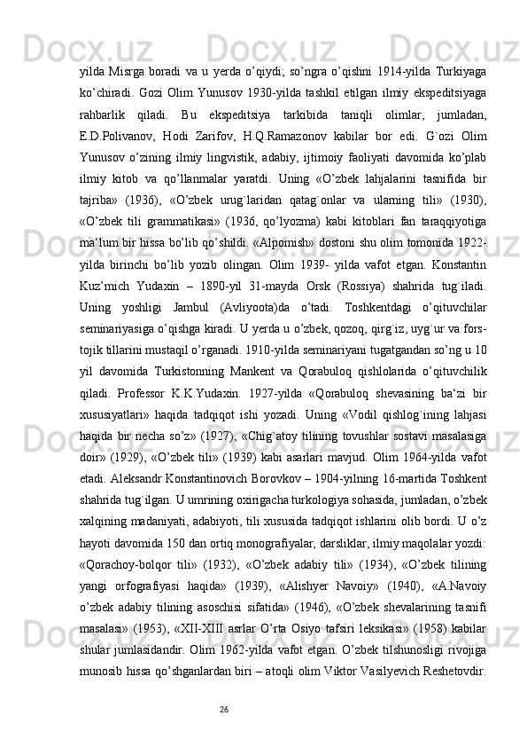 26yilda   Misrga   boradi   va   u   yerda   o’qiydi;   so’ngra   o’qishni   1914-yilda   Turkiyaga
ko’chiradi.   Gozi   Olim   Yunusov   1930-yilda   tashkil   etilgan   ilmiy   ekspeditsiyaga
rahbarlik   qiladi.   Bu   ekspeditsiya   tarkibida   taniqli   olimlar,   jumladan,
E.D.Polivanov,   Hodi   Zarifov,   H.Q.Ramazonov   kabilar   bor   edi.   G`ozi   Olim
Yunusov   o’zining   ilmiy   lingvistik,   adabiy,   ijtimoiy   faoliyati   davomida   ko’plab
ilmiy   kitob   va   qo’llanmalar   yaratdi.   Uning   «O’zbek   lahjalarini   tasnifida   bir
tajriba»   (1936),   «O’zbek   urug`laridan   qatag`onlar   va   ularning   tili»   (1930),
«O’zbek   tili   grammatikasi»   (1936,   qo’lyozma)   kabi   kitoblari   fan   taraqqiyotiga
ma‘lum bir hissa bo’lib qo’shildi. «Alpomish» dostoni shu olim tomonida 1922-
yilda   birinchi   bo’lib   yozib   olingan.   Olim   1939-   yilda   vafot   etgan.   Konstantin
Kuz’mich   Yudaxin   –   1890-yil   31-mayda   Orsk   (Rossiya)   shahrida   tug`iladi.
Uning   yoshligi   Jambul   (Avliyoota)da   o’tadi.   Toshkentdagi   o’qituvchilar
seminariyasiga o’qishga kiradi. U yerda u o’zbek, qozoq, qirg`iz, uyg`ur va fors-
tojik tillarini mustaqil o’rganadi. 1910-yilda seminariyani tugatgandan so’ng u 10
yil   davomida   Turkistonning   Mankent   va   Qorabuloq   qishlolarida   o’qituvchilik
qiladi.   Professor   K.K.Yudaxin.   1927-yilda   «Qorabuloq   shevasining   ba‘zi   bir
xususiyatlari»   haqida   tadqiqot   ishi   yozadi.   Uning   «Vodil   qishlog`ining   lahjasi
haqida   bir   necha   so’z»   (1927),   «Chig`atoy   tilining   tovushlar   sostavi   masalasiga
doir»   (1929),   «O’zbek   tili»   (1939)   kabi   asarlari   mavjud.   Olim   1964-yilda   vafot
etadi. Aleksandr Konstantinovich Borovkov – 1904-yilning 16-martida Toshkent
shahrida tug`ilgan. U umrining oxirigacha turkologiya sohasida, jumladan, o’zbek
xalqining madaniyati, adabiyoti, tili xususida tadqiqot ishlarini olib bordi. U o’z
hayoti davomida 150 dan ortiq monografiyalar, darsliklar, ilmiy maqolalar yozdi:
«Qorachoy-bolqor   tili»   (1932),   «O’zbek   adabiy   tili»   (1934),   «O’zbek   tilining
yangi   orfografiyasi   haqida»   (1939),   «Alishyer   Navoiy»   (1940),   «A.Navoiy
o’zbek   adabiy   tilining   asoschisi   sifatida»   (1946),   «O’zbek   shevalarining   tasnifi
masalasi»   (1953),   «XII-XIII   asrlar   O’rta   Osiyo   tafsiri   leksikasi»   (1958)   kabilar
shular  jumlasidandir. Olim  1962-yilda vafot  etgan. O’zbek tilshunosligi  rivojiga
munosib hissa qo’shganlardan biri – atoqli olim Viktor Vasilyevich Reshetovdir.