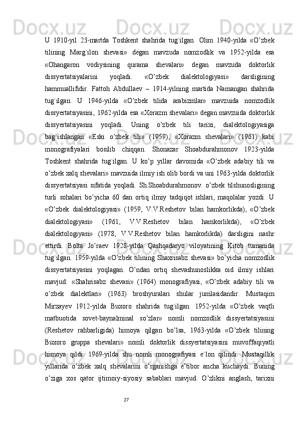 27U   1910-yil   23-martda   Toshkent   shahrida   tug`ilgan.   Olim   1940-yilda   «O’zbek
tilining   Marg`ilon   shevasi»   degan   mavzuda   nomzodlik   va   1952-yilda   esa
«Ohangaron   vodiysining   qurama   shevalari»   degan   mavzuda   doktorlik
dissyertatsiyalarini   yoqladi.   «O’zbek   dialektologiyasi»   darsligining
hammuallifidir.   Fattoh   Abdullaev   –   1914-yilning   martida   Namangan   shahrida
tug`ilgan.   U   1946-yilda   «O’zbek   tilida   arabizmlar»   mavzuida   nomzodlik
dissyertatsiyasini, 1962-yilda esa «Xorazm shevalari» degan mavzuida doktorlik
dissyertatsiyasini   yoqladi.   Uning   o’zbek   tili   tarixi,   dialektologiyasiga
bag`ishlangan   «Eski   o’zbek   tili»   (1959),   «Xorazm   shevalari»   (1961)   kabi
monografiyalari   bosilib   chiqqan.   Shonazar   Shoabdurahmonov   1923-yilda
Toshkent   shahrida   tug`ilgan.   U   ko’p   yillar   davomida   «O’zbek   adabiy   tili   va
o’zbek xalq shevalari» mavzuida ilmiy ish olib bordi va uni 1963-yilda doktorlik
dissyertatsiyasi   sifatida   yoqladi.   Sh.Shoabdurahmonov.   o’zbek   tilshunosligining
turli   sohalari   bo’yicha   60   dan   ortiq   ilmiy   tadqiqot   ishlari,   maqolalar   yozdi.   U
«O’zbek   dialektologiyasi»   (1959,   V.V.Reshetov   bilan   hamkorlikda),   «O’zbek
dialektologiyasi»   (1961,   V.V.Reshetov   bilan   hamkorlikda),   «O’zbek
dialektologiyasi»   (1978,   V.V.Reshetov   bilan   hamkorlikda)   darsligini   nashr
ettirdi.   Bolta   Jo’raev   1928-yilda   Qashqadaryo   viloyatining   Kitob   tumanida
tug`ilgan.   1959-yilda   «O’zbek   tilining   Shaxrisabz   shevasi»   bo’yicha   nomzodlik
dissyertatsiyasini   yoqlagan.   O’ndan   ortiq   shevashunoslikka   oid   ilmiy   ishlari
mavjud:   «Shahrisabz   shevasi»   (1964)   monografiyasi,   «O’zbek   adabiy   tili   va
o’zbek   dialektlari»   (1963)   broshyuralari   shular   jumlasidandir.   Mustaqim
Mirzayev   1912-yilda   Buxoro   shahrida   tug`ilgan.   1952-yilda   «O’zbek   vaqtli
matbuotida   sovet-baynalminal   so’zlar»   nomli   nomzodlik   dissyertatsiyasini
(Reshetov   rahbarligida)   himoya   qilgan   bo’lsa,   1963-yilda   «O’zbek   tilining
Buxoro   gruppa   shevalari»   nomli   doktorlik   dissyertatsiyasini   muvoffaqiyatli
himoya   qildi.   1969-yilda   shu   nomli   monografiyasi   e`lon   qilindi.   Mustaqillik
yillarida   o’zbek   xalq   shevalarini   o’rganishga   e’tibor   ancha   kuchaydi.   Buning
o’ziga   xos   qator   ijtimoiy-siyosiy   sabablari   mavjud.   O’zlikni   anglash,   tarixni 