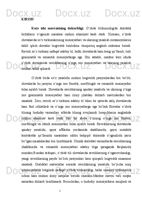 3KIRISH
Kurs   ishi   m avzu si ning   dolzarbligi.   O‘zbek   tilshunosligida   dialektal
birliklarni   o‘rganish   masalasi   muhim   ahamiyat   kasb   etadi.   Xususan,   o‘zbek
shevalarida so‘z turkumlarining xususiyatlari va ularning yasalish mexanizmlarini
tahlil   qilish   shevalar   lingvistik   tuzilishini   chuqurroq   anglash   imkonini   beradi.
Ravish so‘z turkumi nafaqat adabiy til, balki shevalarda ham keng qo‘llanib, turli
grammatik   va   semantik   xususiyatlarga   ega.   Shu   sababli,   mazkur   kurs   ishida
o‘zbek   shevalarida   ravishlarning   o‘ziga   xos   xususiyatlari   va   ularning   yasalish
usullari tahlil qilinadi.
O‘zbek   tilida   so‘z   yasalishi   muhim   lingvistik   jarayonlardan   biri   bo‘lib,
shevalarda   bu   jarayon   o‘ziga   xos   fonetik,   morfologik   va   semantik   xususiyatlar
bilan ajralib turadi. Shevalarda ravishlarning qanday yasalishi va ularning o‘ziga
xos   grammatik   xususiyatlari   ham   ilmiy   jihatdan   dolzarb   mavzulardan   biri
sanaladi.   Zero,   ravish   so‘z   turkumi   adabiy   til   bilan   bir   qatorda   xalq   shevalarida
ham   faol   ishlatiladi   va   o‘ziga   xos   xususiyatlarga   ega   bo‘ladi.Shevalar   o‘zbek
tilining   hududiy   variantlari   sifatida   tilning   rivojlanish   bosqichlarini   anglashda
muhim   ahamiyat   kasb   etadi.   Har   bir   sheva   o‘zining   o‘ziga   xos   fonetik,
morfologik  va   leksik   xususiyatlari   bilan  ajralib   turadi.   Ravishlarning   shevalarda
qanday   yasalishi,   qaysi   affikslar   yordamida   shakllanishi,   qaysi   sintaktik
kontekstda   qo‘llanishi   masalalari   ushbu   tadqiqot   doirasida   o‘rganilishi   zarur
bo‘lgan masalalardan biri hisoblanadi. Chunki dialektal variantlarda ravishlarning
shakllanishi   va   semantik   xususiyatlari   adabiy   tilga   qaraganda   farqlanishi
mumkin.Bundan tashqari, o‘zbek tili shevalarida ravishlarning o‘zgaruvchanligi,
yangi   ravishlarning   paydo   bo‘lish   jarayonlari   ham   qiziqarli   lingvistik   muammo
sanaladi.   Dialektal   materiallar   asosida   ravishlarning   yasalishi   bo‘yicha   aniq
qonuniyatlarni   belgilash   nafaqat   o‘zbek   tilshunosligi,   balki   umumiy   tilshunoslik
uchun   ham   muhim   ilmiy   natijalar   berishi   mumkin.Mazkur   mavzu   turli   nuqtai
nazardan dolzarb hisoblanadi. Birinchidan, u hududiy xususiyatlarni  aniqlash va 