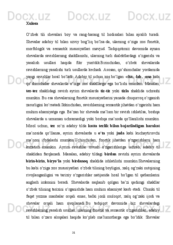 31Xulosa
O‘zbek   tili   shevalari   boy   va   rang-barang   til   hodisalari   bilan   ajralib   turadi.
Shevalar   adabiy   til   bilan   uzviy   bog‘liq   bo‘lsa-da,   ularning   o‘ziga   xos   fonetik,
morfologik   va   semantik   xususiyatlari   mavjud.   Tadqiqotimiz   davomida   aynan
shevalarda   ravishlarning   shakllanishi,   ularning   turli   dialektlardagi   o‘zgarishi   va
yasalish   usullari   haqida   fikr   yuritdik.Birinchidan,   o‘zbek   shevalarida
ravishlarning yasalishi turli usullarda kechadi. Asosan, qo‘shimchalar yordamida
yangi ravishlar hosil bo‘ladi. Adabiy til uchun xos bo‘lgan   -cha, -lab, -ona   kabi
qo‘shimchalar   shevalarda   o‘ziga   xos   shakllarga   ega   bo‘lishi   mumkin.   Masalan,
tez-tez   shaklidagi   ravish   ayrim   shevalarda   tiz-tiz   yoki   tizla   shaklida   uchrashi
mumkin. Bu esa shevalarning fonetik xususiyatlarini yanada chuqurroq o‘rganish
zarurligini ko‘rsatadi.Ikkinchidan, ravishlarning semantik jihatdan o‘zgarishi ham
muhim ahamiyatga ega. Ba’zan bir shevada ma’lum bir ravish ishlatilsa, boshqa
shevalarda   u  umuman   uchramasligi   yoki   boshqa   ma’noda   qo‘llanilishi   mumkin.
Misol   uchun,   tez   so‘zi   adabiy   tilda   katta   tezlik   bilan   bajariladigan   harakat
ma’nosida   qo‘llansa,   ayrim   shevalarda   u   o‘ta   yoki   juda   kabi   kuchaytiruvchi
ma’noni   ifodalashi   mumkin.Uchinchidan,   fonetik   jihatdan   o‘zgarishlarni   ham
kuzatish   mumkin.   Ayrim   ravishlar   tovush   o‘zgarishlariga   uchrab,   adabiy   til
shaklidan   farqlanadi.   Masalan,   adabiy   tildagi   birdan   ravishi   ayrim   shevalarda
birin-birin ,   biryo‘la   yoki   birdanoq   shaklida   ishlatilishi   mumkin.Shevalarning
bu kabi o‘ziga xos xususiyatlari o‘zbek tilining boyligini, xalq og‘zaki nutqining
rivojlanganligini   va   tarixiy   o‘zgarishlar   natijasida   hosil   bo‘lgan   til   qatlamlarini
anglash   imkonini   beradi.   Shevalarda   saqlanib   qolgan   ba’zi   qadimgi   shakllar
o‘zbek   tilining  tarixini   o‘rganishda   ham   muhim   ahamiyat   kasb   etadi.   Chunki   til
faqat   yozma   manbalar   orqali   emas,   balki   jonli   muloqot,   xalq   og‘zaki   ijodi   va
shevalar   orqali   ham   rivojlanadi.Bu   tadqiqot   davomida   biz   shevalardagi
ravishlarning yasalish usullari, ularning fonetik va semantik o‘zgarishlari, adabiy
til   bilan   o‘zaro   aloqalari   haqida   ko‘plab   ma’lumotlarga   ega   bo‘ldik.   Shevalar 