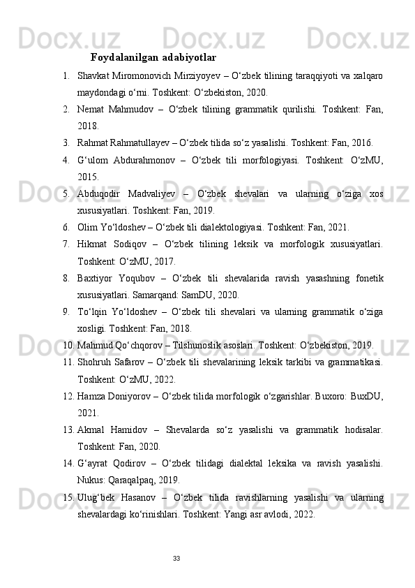 33Foydalanilgan adabiyotlar 
1. Shavkat  Miromonovich  Mirziyoyev  – O‘zbek  tilining  taraqqiyoti   va xalqaro
maydondagi o‘rni. Toshkent: O‘zbekiston, 2020.
2. Nemat   Mahmudov   –   O‘zbek   tilining   grammatik   qurilishi.   Toshkent:   Fan,
2018.
3. Rahmat Rahmatullayev – O‘zbek tilida so‘z yasalishi. Toshkent: Fan, 2016.
4. G‘ulom   Abdurahmonov   –   O‘zbek   tili   morfologiyasi.   Toshkent:   O‘zMU,
2015.
5. Abduqodir   Madvaliyev   –   O‘zbek   shevalari   va   ularning   o‘ziga   xos
xususiyatlari. Toshkent: Fan, 2019.
6. Olim Yo‘ldoshev – O‘zbek tili dialektologiyasi. Toshkent: Fan, 2021.
7. Hikmat   Sodiqov   –   O‘zbek   tilining   leksik   va   morfologik   xususiyatlari.
Toshkent: O‘zMU, 2017.
8. Baxtiyor   Yoqubov   –   O‘zbek   tili   shevalarida   ravish   yasashning   fonetik
xususiyatlari. Samarqand: SamDU, 2020.
9. To‘lqin   Yo‘ldoshev   –   O‘zbek   tili   shevalari   va   ularning   grammatik   o‘ziga
xosligi. Toshkent: Fan, 2018.
10. Mahmud Qo‘chqorov – Tilshunoslik asoslari. Toshkent: O‘zbekiston, 2019.
11. Shohruh   Safarov   –  O‘zbek   tili   shevalarining   leksik   tarkibi   va  grammatikasi.
Toshkent: O‘zMU, 2022.
12. Hamza Doniyorov – O‘zbek tilida morfologik o‘zgarishlar. Buxoro: BuxDU,
2021.
13. Akmal   Hamidov   –   Shevalarda   so‘z   yasalishi   va   grammatik   hodisalar.
Toshkent: Fan, 2020.
14. G‘ayrat   Qodirov   –   O‘zbek   tilidagi   dialektal   leksika   va   ravish   yasalishi.
Nukus: Qaraqalpaq, 2019.
15. Ulug‘bek   Hasanov   –   O‘zbek   tilida   ravishlarning   yasalishi   va   ularning
shevalardagi ko‘rinishlari. Toshkent: Yangi asr avlodi, 2022. 
