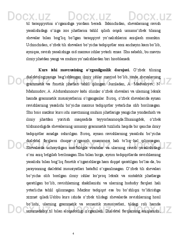 4til   taraqqiyotini   o‘rganishga   yordam   beradi.   Ikkinchidan,   shevalarning   ravish
yasalishidagi   o‘ziga   xos   jihatlarini   tahlil   qilish   orqali   umumo‘zbek   tilining
shevalar   bilan   bog‘liq   bo‘lgan   taraqqiyot   yo‘nalishlarini   aniqlash   mumkin.
Uchinchidan, o‘zbek tili shevalari bo‘yicha tadqiqotlar soni anchayin kam bo‘lib,
ayniqsa, ravish yasalishiga oid maxsus ishlar yetarli emas. Shu sababli, bu mavzu
ilmiy jihatdan yangi va muhim yo‘nalishlardan biri hisoblanadi.
Kurs   ishi   m avzu si ning   o‘rganilganlik   darajasi.   O‘zbek   tilining
dialektologiyasiga   bag‘ishlangan   ilmiy   ishlar   mavjud   bo‘lib,   unda   shevalarning
grammatik   va   fonetik   jihatlari   tahlil   qilingan.   Jumladan,   A.   Madvaliyev,   N.
Mahmudov, A. Abdurahmonov kabi olimlar o‘zbek shevalari  va ularning leksik
hamda grammatik xususiyatlarini  o‘rganganlar. Biroq, o‘zbek shevalarida aynan
ravishlarning   yasalishi   bo‘yicha   maxsus   tadqiqotlar   yetarlicha   olib   borilmagan.
Shu bois mazkur kurs ishi mavzuning muhim jihatlariga yangicha yondashish va
ilmiy   jihatdan   yoritish   maqsadida   tayyorlanmoqda.Shuningdek,   o‘zbek
tilshunosligida shevalarning umumiy grammatik tuzilishi haqida bir qancha ilmiy
tadqiqotlar   amalga   oshirilgan.   Biroq,   aynan   ravishlarning   yasalishi   bo‘yicha
dialektal   farqlarni   chuqur   o‘rganish   muammosi   hali   to‘liq   hal   qilinmagan.
Shevalarda   uchraydigan   morfologik   vositalar   va   ularning   ravish   yasalishidagi
o‘rni aniq belgilab berilmagan.Shu bilan birga, ayrim tadqiqotlarda ravishlarning
yasalishi bilan bog‘liq fonetik o‘zgarishlarga ham diqqat qaratilgan bo‘lsa-da, bu
jarayonning   dialektal   xususiyatlari   batafsil   o‘rganilmagan.   O‘zbek   tili   shevalari
bo‘yicha   olib   borilgan   ilmiy   ishlar   ko‘proq   leksik   va   sintaktik   jihatlarga
qaratilgan   bo‘lib,   ravishlarning   shakllanishi   va   ularning   hududiy   farqlari   hali
yetarlicha   tahlil   qilinmagan.   Mazkur   tadqiqot   esa   bu   bo‘shliqni   to‘ldirishga
xizmat   qiladi.Ushbu   kurs   ishida   o‘zbek   tilidagi   shevalarda   ravishlarning   hosil
bo‘lishi,   ularning   grammatik   va   semantik   xususiyatlari,   tildagi   roli   hamda
umumadabiy   til   bilan   aloqadorligi   o‘rganiladi.   Dialektal   farqlarning   aniqlanishi, 