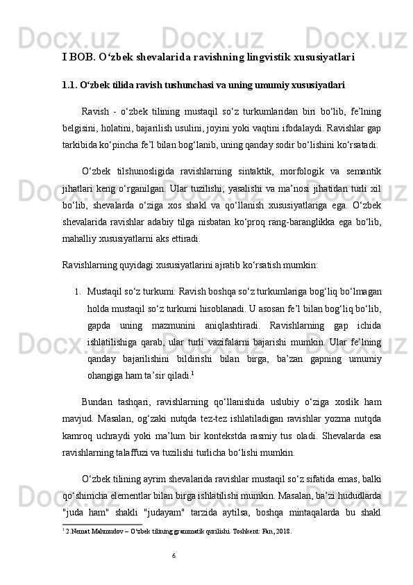 6I BOB. O zbek shevalarida ravishning lingvistik xususiyatlarʻ i
1.1. O zbek tilida ravish tushunchasi va uning umumiy xususiyatlari	
ʻ
Ravish   -   o‘zbek   tilining   mustaqil   so‘z   turkumlaridan   biri   bo‘lib,   fe’lning
belgisini, holatini, bajarilish usulini, joyini yoki vaqtini ifodalaydi. Ravishlar gap
tarkibida ko‘pincha fe’l bilan bog‘lanib, uning qanday sodir bo‘lishini ko‘rsatadi.
O‘zbek   tilshunosligida   ravishlarning   sintaktik,   morfologik   va   semantik
jihatlari   keng   o‘rganilgan.   Ular   tuzilishi,   yasalishi   va   ma’nosi   jihatidan   turli   xil
bo‘lib,   shevalarda   o‘ziga   xos   shakl   va   qo‘llanish   xususiyatlariga   ega.   O‘zbek
shevalarida   ravishlar   adabiy   tilga   nisbatan   ko‘proq   rang-baranglikka   ega   bo‘lib,
mahalliy xususiyatlarni aks ettiradi.
Ravishlarning quyidagi xususiyatlarini ajratib ko‘rsatish mumkin:
1. Mustaqil so‘z turkumi:  Ravish boshqa so‘z turkumlariga bog‘liq bo‘lmagan
holda mustaqil so‘z turkumi hisoblanadi. U asosan fe’l bilan bog‘liq bo‘lib,
gapda   uning   mazmunini   aniqlashtiradi.   Ravishlarning   gap   ichida
ishlatilishiga   qarab,   ular   turli   vazifalarni   bajarishi   mumkin.   Ular   fe’lning
qanday   bajarilishini   bildirishi   bilan   birga,   ba’zan   gapning   umumiy
ohangiga ham ta’sir qiladi. 1
Bundan   tashqari,   ravishlarning   qo‘llanishida   uslubiy   o‘ziga   xoslik   ham
mavjud.   Masalan,   og‘zaki   nutqda   tez-tez   ishlatiladigan   ravishlar   yozma   nutqda
kamroq   uchraydi   yoki   ma’lum   bir   kontekstda   rasmiy   tus   oladi.   Shevalarda   esa
ravishlarning talaffuzi va tuzilishi turlicha bo‘lishi mumkin.
O‘zbek tilining ayrim shevalarida ravishlar mustaqil so‘z sifatida emas, balki
qo‘shimcha elementlar bilan birga ishlatilishi mumkin. Masalan, ba’zi hududlarda
"juda   ham"   shakli   "judayam"   tarzida   aytilsa,   boshqa   mintaqalarda   bu   shakl
1
 2.Nemat Mahmudov – O‘zbek tilining grammatik qurilishi. Toshkent: Fan, 2018.