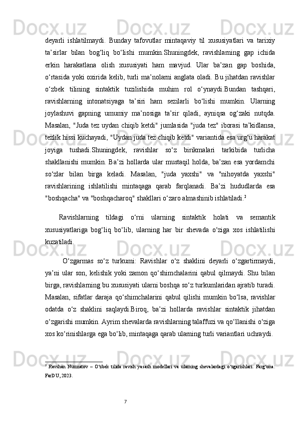 7deyarli   ishlatilmaydi.   Bunday   tafovutlar   mintaqaviy   til   xususiyatlari   va   tarixiy
ta’sirlar   bilan   bog‘liq   bo‘lishi   mumkin.Shuningdek,   ravishlarning   gap   ichida
erkin   harakatlana   olish   xususiyati   ham   mavjud.   Ular   ba’zan   gap   boshida,
o‘rtasida yoki oxirida kelib, turli ma’nolarni anglata oladi. Bu jihatdan ravishlar
o‘zbek   tilining   sintaktik   tuzilishida   muhim   rol   o‘ynaydi.Bundan   tashqari,
ravishlarning   intonatsiyaga   ta’siri   ham   sezilarli   bo‘lishi   mumkin.   Ularning
joylashuvi   gapning   umumiy   ma’nosiga   ta’sir   qiladi,   ayniqsa   og‘zaki   nutqda.
Masalan,  "Juda  tez uydan chiqib ketdi"  jumlasida  "juda tez"  iborasi  ta’kidlansa,
tezlik hissi kuchayadi, "Uydan juda tez chiqib ketdi" variantida esa urg‘u harakat
joyiga   tushadi.Shuningdek,   ravishlar   so‘z   birikmalari   tarkibida   turlicha
shakllanishi   mumkin.   Ba’zi   hollarda   ular   mustaqil   holda,   ba’zan   esa   yordamchi
so‘zlar   bilan   birga   keladi.   Masalan,   "juda   yaxshi"   va   "nihoyatda   yaxshi"
ravishlarining   ishlatilishi   mintaqaga   qarab   farqlanadi.   Ba’zi   hududlarda   esa
"boshqacha" va "boshqacharoq" shakllari o‘zaro almashinib ishlatiladi. 2
Ravishlarning   tildagi   o‘rni   ularning   sintaktik   holati   va   semantik
xususiyatlariga   bog‘liq   bo‘lib,   ularning   har   bir   shevada   o‘ziga   xos   ishlatilishi
kuzatiladi.
  O‘zgarmas   so‘z   turkumi:   Ravishlar   o‘z   shaklini   deyarli   o‘zgartirmaydi,
ya’ni   ular   son,   kelishik   yoki   zamon   qo‘shimchalarini   qabul   qilmaydi.  Shu   bilan
birga, ravishlarning bu xususiyati ularni boshqa so‘z turkumlaridan ajratib turadi.
Masalan,   sifatlar   daraja   qo‘shimchalarini   qabul   qilishi   mumkin   bo‘lsa,   ravishlar
odatda   o‘z   shaklini   saqlaydi.Biroq,   ba’zi   hollarda   ravishlar   sintaktik   jihatdan
o‘zgarishi mumkin. Ayrim shevalarda ravishlarning talaffuzi va qo‘llanishi o‘ziga
xos ko‘rinishlarga ega bo‘lib, mintaqaga qarab ularning turli variantlari uchraydi.
2
  Ravshan   Nurmatov   –   O‘zbek   tilida   ravish   yasash   modellari   va   ularning   shevalardagi   o‘zgarishlari.   Farg‘ona:
FarDU, 2023. 