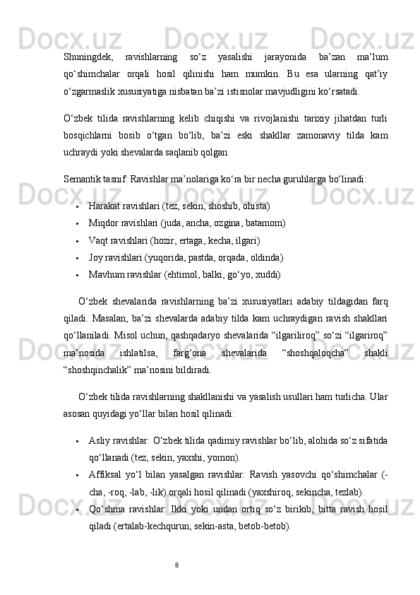 8Shuningdek,   ravishlarning   so‘z   yasalishi   jarayonida   ba’zan   ma’lum
qo‘shimchalar   orqali   hosil   qilinishi   ham   mumkin.   Bu   esa   ularning   qat’iy
o‘zgarmaslik xususiyatiga nisbatan ba’zi istisnolar mavjudligini ko‘rsatadi.
O‘zbek   tilida   ravishlarning   kelib   chiqishi   va   rivojlanishi   tarixiy   jihatdan   turli
bosqichlarni   bosib   o‘tgan   bo‘lib,   ba’zi   eski   shakllar   zamonaviy   tilda   kam
uchraydi yoki shevalarda saqlanib qolgan.
Semantik tasnif:  Ravishlar ma’nolariga ko‘ra bir necha guruhlarga bo‘linadi:
 Harakat ravishlari (tez, sekin, shoshib, ohista)
 Miqdor ravishlari (juda, ancha, ozgina, batamom)
 Vaqt ravishlari (hozir, ertaga, kecha, ilgari)
 Joy ravishlari (yuqorida, pastda, orqada, oldinda)
 Mavhum ravishlar (ehtimol, balki, go‘yo, xuddi)
O‘zbek   shevalarida   ravishlarning   ba’zi   xususiyatlari   adabiy   tildagidan   farq
qiladi.   Masalan,   ba’zi   shevalarda   adabiy   tilda   kam   uchraydigan   ravish   shakllari
qo‘llaniladi. Misol uchun, qashqadaryo shevalarida “ilgariliroq” so‘zi “ilgariroq”
ma’nosida   ishlatilsa,   farg‘ona   shevalarida   “shoshqaloqcha”   shakli
“shoshqinchalik” ma’nosini bildiradi.
O‘zbek tilida ravishlarning shakllanishi va yasalish usullari ham turlicha. Ular
asosan quyidagi yo‘llar bilan hosil qilinadi:
 Asliy ravishlar:  O‘zbek tilida qadimiy ravishlar bo‘lib, alohida so‘z sifatida
qo‘llanadi (tez, sekin, yaxshi, yomon).
 Affiksal   yo‘l   bilan   yasalgan   ravishlar:   Ravish   yasovchi   qo‘shimchalar   (-
cha, -roq, -lab, -lik) orqali hosil qilinadi (yaxshiroq, sekincha, tezlab).
 Qo‘shma   ravishlar:   Ikki   yoki   undan   ortiq   so‘z   birikib,   bitta   ravish   hosil
qiladi (ertalab-kechqurun, sekin-asta, betob-betob). 