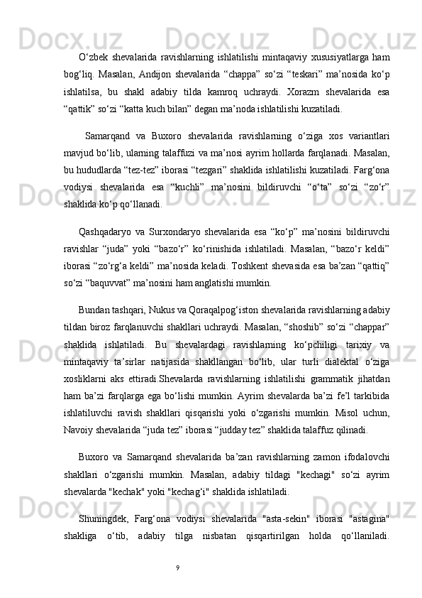 9O‘zbek   shevalarida   ravishlarning   ishlatilishi   mintaqaviy   xususiyatlarga   ham
bog‘liq.   Masalan,   Andijon   shevalarida   “chappa”   so‘zi   “teskari”   ma’nosida   ko‘p
ishlatilsa,   bu   shakl   adabiy   tilda   kamroq   uchraydi.   Xorazm   shevalarida   esa
“qattik” so‘zi “katta kuch bilan” degan ma’noda ishlatilishi kuzatiladi.  
  Samarqand   va   Buxoro   shevalarida   ravishlarning   o‘ziga   xos   variantlari
mavjud bo‘lib, ularning talaffuzi va ma’nosi ayrim hollarda farqlanadi. Masalan,
bu hududlarda “tez-tez” iborasi “tezgari” shaklida ishlatilishi kuzatiladi. Farg‘ona
vodiysi   shevalarida   esa   “kuchli”   ma’nosini   bildiruvchi   “o‘ta”   so‘zi   “zo‘r”
shaklida ko‘p qo‘llanadi.
Qashqadaryo   va   Surxondaryo   shevalarida   esa   “ko‘p”   ma’nosini   bildiruvchi
ravishlar   “juda”   yoki   “bazo‘r”   ko‘rinishida   ishlatiladi.   Masalan,   “bazo‘r   keldi”
iborasi “zo‘rg‘a keldi” ma’nosida keladi. Toshkent shevasida esa ba’zan “qattiq”
so‘zi “baquvvat” ma’nosini ham anglatishi mumkin.
Bundan tashqari, Nukus va Qoraqalpog‘iston shevalarida ravishlarning adabiy
tildan biroz farqlanuvchi shakllari uchraydi. Masalan, “shoshib”  so‘zi “chappar”
shaklida   ishlatiladi.   Bu   shevalardagi   ravishlarning   ko‘pchiligi   tarixiy   va
mintaqaviy   ta’sirlar   natijasida   shakllangan   bo‘lib,   ular   turli   dialektal   o‘ziga
xosliklarni   aks   ettiradi.Shevalarda   ravishlarning   ishlatilishi   grammatik   jihatdan
ham   ba’zi   farqlarga   ega   bo‘lishi   mumkin.   Ayrim   shevalarda   ba’zi   fe’l   tarkibida
ishlatiluvchi   ravish   shakllari   qisqarishi   yoki   o‘zgarishi   mumkin.   Misol   uchun,
Navoiy shevalarida “juda tez” iborasi “judday tez” shaklida talaffuz qilinadi.
Buxoro   va   Samarqand   shevalarida   ba’zan   ravishlarning   zamon   ifodalovchi
shakllari   o‘zgarishi   mumkin.   Masalan,   adabiy   tildagi   "kechagi"   so‘zi   ayrim
shevalarda "kechak" yoki "kechag‘i" shaklida ishlatiladi.
Shuningdek,   Farg‘ona   vodiysi   shevalarida   "asta-sekin"   iborasi   "astagina"
shakliga   o‘tib,   adabiy   tilga   nisbatan   qisqartirilgan   holda   qo‘llaniladi. 