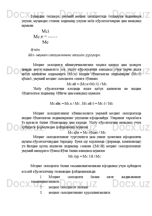 Булардан   ташқари,   умумий   меҳнат   салоҳиятида   бошқарув   ходимлари
улуши, муҳандис-техник ходимлар улуши каби кўрсаткичларни ҳам аниқлаш
мумкин. 
 
бунда: 
Мсi- меҳнат салоҳиятининг алоҳида гуруҳлари. 
 
Меҳнат   салоҳияти   айланувчанлигини   таҳлил   қилиш   ҳам   ҳозирги
даврда   катта   аҳамиятга   эга.   ушбу   кўрсаткични   аниқлаш   учун   барча   ишга
қабул   қилинган   ходимларга   (Мс.к)   ишдан   бўшатилган   ходимларни   (Мс.б)
қўшиб, умумий меҳнат салоҳияти сонига бўламиз. 
Мс.ай = (Мс.к+Мс.б) / Мс. 
Ушбу   кўрсаткични   алоҳида   ишга   қабул   қилинган   ва   ишдан
бўшатилган ходимлар бўйича ҳам аниқлаш мумкин: 
 
Мс.айк = Мс.к / Мс ; Мс.ай.б = Мс.б / Мс 
 
Меҳнат   салоҳиятининг   кўнимсизлиги   умумий   меҳнат   салоҳиятида
ишдан бўшатилган ходимларнинг улушини ифодалайди. Уларнинг таркибига
ўз   аризаси   билан   бўшаганлар   ҳам   киради.   Ушбу   кўрсаткични   аниқлаш   учун
қуйидаги формуладан фойдаланиш мумкин: 
Мс.қўн = Мс.бўшат / Мс. 
Меҳнат   салоҳиятининг   турғунлиги   ҳам   унинг   ҳолатини   ифодаловчи
муҳим кўрсаткичлардан биридир. Буни шу корхонада (фирмада, компанияда)
уч   йилдан   ортиқ   ишлаган   ходимлар   сонини   ((Мс3й)   меҳнат   салоҳиятининг
умумий миқорига бўлиш йўли билан аниқлаш мумкин: 
Мс.тур = Мс 3 й / Мс. 
 
Меҳнат салоҳияти билан таъминланганликни ифодалаш учун қуйидаги
асосий кўрсаткичлар тизимидан фойдаланилади: 
1. Меҳнат   салоҳияти   билан   штат   жадвалининг
таъминланганлиги. 
2. меҳнат салоҳияти сиғими. 
3. меҳнат салоҳиятининг қуролланганлиги.
