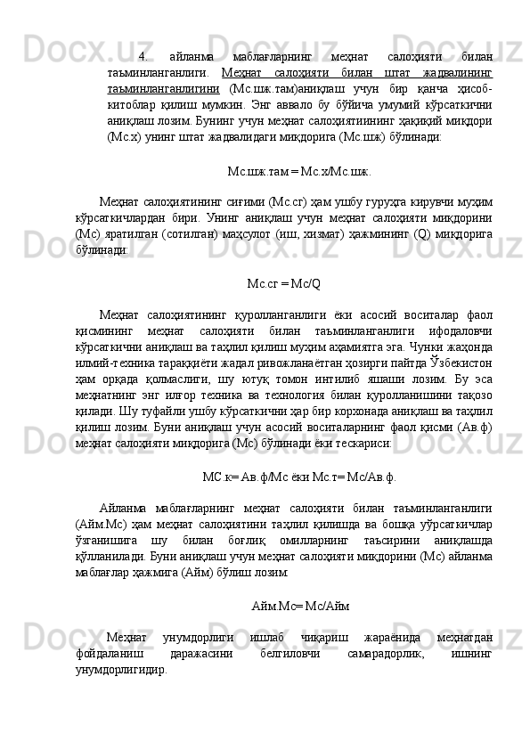 4. айланма   маблағларнинг   меҳнат   салоҳияти   билан
таъминланганлиги.   Меҳнат   салоҳияти   билан   штат   жадвалининг
таъминланганлигини   (Мс.шж.там)аниқлаш   учун   бир   қанча   ҳисоб-
китоблар   қилиш   мумкин.   Энг   аввало   бу   бўйича   умумий   кўрсаткични
аниқлаш лозим. Бунинг учун меҳнат салоҳиятиининг ҳақиқий миқдори
(Мс.х) унинг штат жадвалидаги миқдорига (Мс.шж) бўлинади: 
 
Мс.шж.там = Мс.х/Мс.шж. 
 
Меҳнат салоҳиятининг сиғими (Мс.сг) ҳам ушбу гуруҳга кирувчи муҳим
кўрсаткичлардан   бири.   Унинг   аниқлаш   учун   меҳнат   салоҳияти   миқдорини
(Мс)   яратилган   (сотилган)   маҳсулот   (иш,   хизмат)   ҳажмининг   (Q)   миқдорига
бўлинади: 
 
Мс.сг = Мс/Q 
 
Меҳнат   салоҳиятининг   қуролланганлиги   ёки   асосий   воситалар   фаол
қисмининг   меҳнат   салоҳияти   билан   таъминланганлиги   ифодаловчи
кўрсаткични аниқлаш ва таҳлил қилиш муҳим аҳамиятга эга. Чунки жаҳонда
илмий-техника тараққиёти жадал ривожланаётган ҳозирги пайтда Ўзбекистон
ҳам   орқада   қолмаслиги,   шу   ютуқ   томон   интилиб   яшаши   лозим.   Бу   эса
меҳнатнинг   энг   илғор   техника   ва   технология   билан   қуролланишини   тақозо
қилади. Шу туфайли ушбу кўрсаткични ҳар бир корхонада аниқлаш ва таҳлил
қилиш   лозим.   Буни  аниқлаш  учун   асосий   воситаларнинг   фаол   қисми   (Ав.ф)
меҳнат салоҳияти миқдорига (Мс) бўлинади ёки тескариси: 
 
МС.к= Ав.ф/Мс ёки Мс.т= Мс/Ав.ф. 
 
Айланма   маблағларнинг   меҳнат   салоҳияти   билан   таъминланганлиги
(Айм.Мс)   ҳам   меҳнат   салоҳиятини   таҳлил   қилишда   ва   бошқа   уўрсаткичлар
ўзганишига   шу   билан   боғлиқ   омилларнинг   таъсирини   аниқлашда
қўлланилади. Буни аниқлаш учун меҳнат салоҳияти миқдорини (Мс) айланма
маблағлар ҳажмига (Айм) бўлиш лозим: 
 
Айм.Мс= Мс/Айм 
 
Меҳнат   унумдорлиги   ишлаб   чиқариш   жараёнида   меҳнатдан
фойдаланиш   даражасини   белгиловчи   самарадорлик,   ишнинг
унумдорлигидир.  