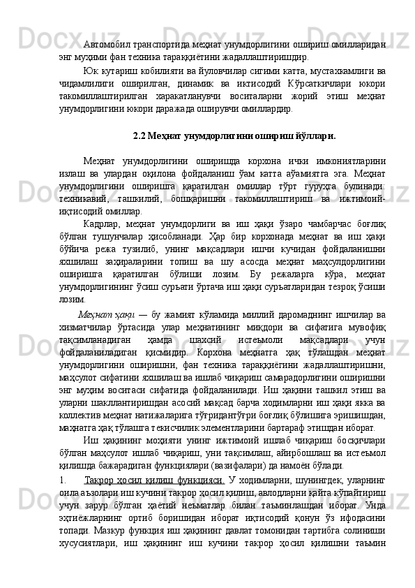 Автомобил транспортида меҳнат унумдорлигини ошириш омилларидан
энг муҳими фан техника тараққиётини жадаллаштиришдир. 
Юк кутариш кобилияти ва йуловчилар сигими катта, мустахкамлиги ва
чидамлилиги   оширилган,   динамик   ва   иктисодий   Кўрсаткичлари   юкори
такомиллаштирилган   харакатланувчи   воситаларни   жорий   этиш   меҳнат
унумдорлигини юкори даражада оширувчи омиллардир. 
 
2.2 Меҳнат унумдорлигини ошириш йўллари. 
 
Меҳнат   унумдорлигини   оширишда   корхона   ички   имкониятларини
излаш   ва   улардан   оқилона   фойдаланиш   ўам   катта   аўамиятга   эга.   Меҳнат
унумдорлигини   оширишга   қаратилган   омиллар   тўрт   гуруҳга   булинади:
техникавий,   ташкилий,   бошқаришни   такомиллаштириш   ва   ижтимоий-
иқтисодий омиллар. 
Кадрлар,   меҳнат   унумдорлиги   ва   иш   ҳақи   ўзаро   чамбарчас   боғлиқ
бўлган   тушунчалар   ҳисобланади.   Ҳар   бир   корхонада   меҳнат   ва   иш   ҳақи
бўйича   режа   тузилиб,   унинг   мақсадлари   ишчи   кучидан   фойдаланишни
яхшилаш   заҳираларини   топиш   ва   шу   асосда   меҳнат   маҳсулдорлигини
оширишга   қаратилган   бўлиши   лозим.   Бу   режаларга   кўра,   меҳнат
унумдорлигининг ўсиш суръати ўртача иш ҳақи суръатларидан тезроқ ўсиши
лозим. 
Меҳнат   ҳақи   —   бу   жамият   кўламида   миллий   даромаднинг   ишчилар   ва
хизматчилар   ўртасида   улар   меҳнатининг   миқдори   ва   сифатига   мувофиқ
тақсимланадиган   ҳамда   шахсий   истеъмоли   мақсадлари   учун
фойдаланиладиган   қисмидир.   Корхона   меҳнатга   ҳақ   тўлашдан   меҳнат
унумдорлигини   оширишни,   фан   техника   тараққиёгини   жадаллаштиришни,
маҳсулот сифатини яхшилаш ва ишлаб чиқариш самарадорлигини оширишни
энг   муҳим   воситаси   сифатида   фойдаланилади.   Иш   ҳақини   ташкил   этиш   ва
уларни шакллантиришдан асосий мақсад барча  ходимларни иш ҳақи якка ва
коллектив меҳнат натижаларига тўғридантўғри боғлиқ бўлишига эришишдан,
маҳнатга ҳақ тўлашга текисчилик элементларини бартараф этишдан иборат. 
Иш   ҳақининг   моҳияти   унинг   ижтимоий   ишлаб   чиқариш   босқичлари
бўлган   маҳсулот   ишлаб   чиқариш,   уни   тақсимлаш,   айирбошлаш   ва   истеъмол
қилишда бажарадиган функциялари (вазифалари) да намоён бўлади. 
1. Такрор   ҳосил   қилиш   функцияси.      У   ходимларни,   шунингдек,   уларнинг
оила аъзолари иш кучини такрор ҳосил қилиш, авлодларни қайта кўпайтириш
учун   зарур   бўлган   ҳаётий   неъматлар   билан   таъминлашдан   иборат.   Унда
эҳтиёжларнинг   ортиб   боришидан   иборат   иқтисодий   қонун   ўз   ифодасини
топади. Мазкур функция иш ҳақининг давлат томонидан тартибга солиниши
хусусиятлари,   иш   ҳақининг   иш   кучини   такрор   ҳосил   қилишни   таъмин 