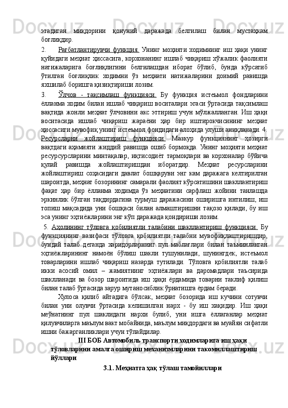 этадиган   миқдорини   қонуний   даражада   белгилаш   билан   мустаҳкам
боғлиқдир. 
2. Рағбатлантирувчи   функция.      Унинг   моҳияти   ходимнинг   иш   ҳақи   унинг
қуйидаги меҳнат ҳиссасига, корхонанинг ишлаб чиқариш хўжалик фаолияти
натижаларига   боғлиқлигини   белгилашдан   иборат   бўлиб,   бунда   кўрсатиб
ўтилган   боғлиқлик   ходимни   ўз   меҳнати   натижаларини   доимий   равишда
яхшилаб боришга қизиқтириши лозим. 
3. Ўлчов   -   тақсимлаш   функцияси.      Бу   функция   истеьмол   фондларини
ёлланма ходим билан ишлаб чиқариш воситалари эгаси ўртасида тақсимлаш
вақтида   жонли   меҳнат   ўлчовини   акс   эттириш   учун   мўлжалланган.   Иш   ҳақи
воситасида   ишлаб   чиқариш   жараёни   ҳар   бир   иштирокчисининг   меҳнат
ҳиссасиги мувофиқ унинг истеъмол фондидаги алоҳида улуши аниқланади. 4.
Ресурсларни   жойлаштириш   функцияси.   Мазкур   функциянинг   ҳозирги
вақтдаги   аҳамияти   жиддий   равишда   ошиб   бормоқда.   Унинг   моҳияти   меҳнат
ресурсурсларини   минтақалар,   иқтисодиёт   тармоқлари   ва   корхоналар   бўйича
қулай   равишда   жойлаштиришдан   иборатдир.   Меҳнат   ресурсларини
жойлаштириш   соҳасидаги   давлат   бошқаруви   энг   кам   даражага   келтирилган
шароитда, меҳнат бозорининг самарали фаолият кўрсатишини шакллантириш
фақат   ҳар   бир   ёлланма   ходимда   ўз   меҳнатини   сарфлаш   жойини   танлашда
эркинлик  бўлган  тақдирдагина  турмуш  даражасини  оширишга  интилиш,  иш
топиш   мақсадида   уни   бошқаси   билан   алмаштиришни   тақозо   қилади,   бу   иш
эса унинг эҳтиёжларини энг кўп даражада қондириши лозим. 
  5.   Аҳолининг   тўловга   қобилиятли   талабини   шакллантириш   функцияси.   Бу
функциянинг   вазифаси   тўловга   қобилиятли   талабни   мувофиқлаштиришдир,
бундай   талаб   деганда   харидорларнинг   пул   маблағлари   билан   таъминланган
эҳтиёжларининг   намоён   бўлиш   шакли   тушунилади,   шунингдек,   истеъмол
товарларини   ишлаб   чиқариш   назарда   тутилади.   Тўловга   қобилиятли   талаб
икки   асосий   омил   –   жамиятнинг   эҳтиёжлари   ва   даромадлари   таъсирида
шаклланади   ва   бозор   шароитида   иш   ҳақи   ёрдамида   товарни   таклиф   қилиш
билан талаб ўртасида зарур мутаносиблик ўрнатишга ёрдам беради. 
Хулоса   қилиб   айтадига   бўлсак,   меҳнат   бозорида   иш   кучини   сотувчи
билан   уни   олувчи   ўртасида   келишилган   нарх   -   бу   иш   хақидир.   Иш   ҳақи
меўнатнинг   пул   шаклидаги   нархи   булиб,   уни   ишга   ёллаганлар   меҳнат
қилувчиларга маълум вакт мобайнида, маълум миқдордаги ва муайян сифатли
ишни бажарганликлари учун тўлайдилар. 
III БОБ Автомобиль транспорти ходимларига иш ҳақи 
тўловларини амалга ошириш механизмларини такомиллаштириш 
йўллари 
3.1. Меҳнатга ҳақ тўлаш тамойиллари