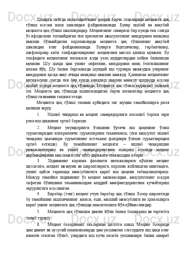 Ҳозирги пайтда иқтисодиётнинг деярли барча соҳаларида меҳнатга ҳақ
тўлаш   асосан   икки   шаклидан   фойдаланилади.   Булар   ишбай   ва   вақтбай
меҳнатга ҳақ тўлаш шаклларидир. Меҳнатнинг самараси бир кунда ёки соатда
ўз ифодасини топмайдиган ёки яратилган маҳсулотнинг миқдорини аниқлаш
имкони   бўлмайдиган   корхоналарда   меҳнатга   ҳақ   тўлашнинг   вақтбай
шаклидан   кенг   фойдаланилади.   Буларга   ўқитувчилар,   тарбиячилар,
шифокорлар   каби   тоифадагиларнинг   меҳнатини   мисол   қилиш   мумкин.   Бу
тоифадаги   меҳнатнинг   натижаси   жуда   узоқ   муддатлардан   кейин   билиниши
мумкин.   Шу   ҳолда   ҳам   унинг   сифатини,   миқдорини   аниқ   белгилашнинг
иложи   йўқ.   Шу   билан   биргаликда   шундай   иш   турлари   мавжудки   уларнинг
миқдорини қисқа вақт ичида аниқлаш имкони мавжуд. Қилинган меҳнатнинг
натижасини   соатда   ёки   бир   кунда   аниқлаш   имкони   мавжут   ҳолларда   асосан
ишбай усулда меҳнатга ҳақ тўланади. Меҳнатга ҳақ тўлаш мураккаб тизимга
эга.   Меҳнатга   ҳақ   тўлашда   ишлатиладиган   барча   элементлар   меҳнатга   ҳақ
тўлаш тизимини ташкил этади. 
Меҳнатга   ҳақ   тўлаш   тизими   қуйидаги   энг   муҳим   тамойилларга   риоя
қилиши зарур. 
1. Ишлаб   чиқариш   ва   меҳнат   самарадорлиги   юксалиб   борган   сари
реал иш ҳақининг ортиб бориши. 
2. Меҳнат   унумдорлиги   ўсишини   ўртача   иш   ҳақининг   ўсиш
суръатларидан   илгариловчи   суръатларини   таъминлаш,   (ёки   маҳсулот   ишлаб
чиқариш   ҳажмлари   суръатининг   истеъмол   фондлари   ўсиши   суръатларидан
ортиб   кетиши).   Бу   тамойилнинг   моҳияти   –   ишлаб   чиқаришни
ривожлантириш   ва   унинг   самарадорлигини   ошириш   асосида   меҳнат
даромадларини максимал (энг кўп) даражага етказишдан иборат. 
3. Ходимнинг   корхона   фаолияти   натижаларига   қўшган   меҳнат
ҳиссасига, меҳнат мазмуни ва шароитларига, корхона жойлашган минтақага,
унинг   қайси   тармоққа   мансублигига   қараб   иш   ҳақини   табақалаштириш.
Мазкур   тамойил   ходимнинг   ўз   меҳнат   малакасидан,   маҳсулотнинг   юқори
сифатли   бўлишини   таъминлашдан   моддий   манфаатдорлигини   кучайтириш
зарурлигига асосланган. 
4. Баробар (тенг) меҳнат учун баробар ҳақ тўлаш. Бозор шароитида
бу тамойилни  ишловчининг  жинси, ёши,  миллий мансублиги  ва  ҳоказоларга
қараб унинг меҳнатига ҳақ тўлашда камситишига йўл қўймасликдир 
5. Меҳнатга ҳақ тўлашни давлат йўли билан бошқариш ва тартибга
солиб туриш. 
6. Меҳнат   бозорининг   таъсирини   ҳисобга   олиш.   Меҳнат   бозорида
ҳам давлат ва хусусий компанияларда ҳам уюшмаган сектордаги иш ҳақи кенг
намоён   этилган   бўлиб,   улардаги   иш   кучи   касаба   уюшмалари   билан   қамраб