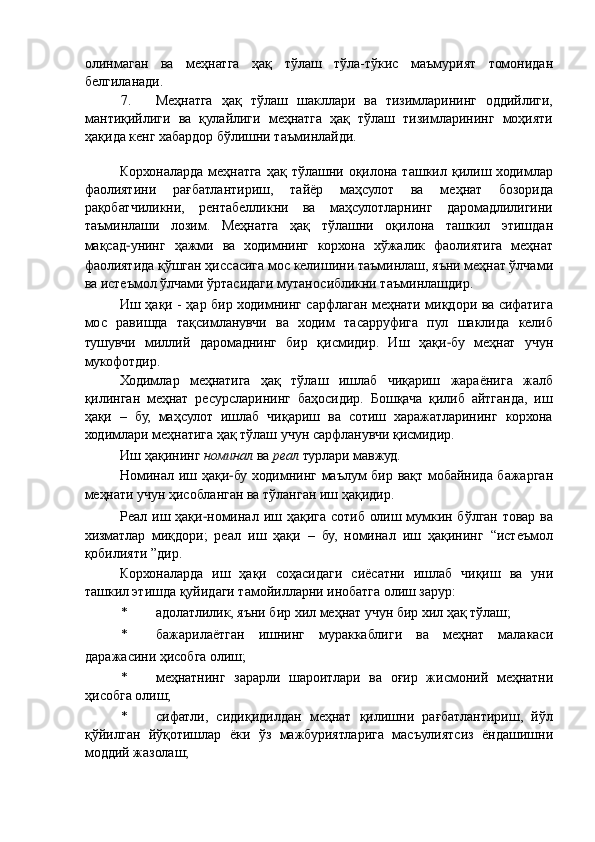 олинмаган   ва   меҳнатга   ҳақ   тўлаш   тўла-тўкис   маъмурият   томонидан
белгиланади. 
7. Меҳнатга   ҳақ   тўлаш   шакллари   ва   тизимларининг   оддийлиги,
мантиқийлиги   ва   қулайлиги   меҳнатга   ҳақ   тўлаш   тизимларининг   моҳияти
ҳақида кенг хабардор бўлишни таъминлайди. 
 
Корхоналарда  меҳнатга  ҳақ тўлашни  оқилона  ташкил қилиш ходимлар
фаолиятини   рағбатлантириш,   тайёр   маҳсулот   ва   меҳнат   бозорида
рақобатчиликни,   рентабелликни   ва   маҳсулотларнинг   даромадлилигини
таъминлаши   лозим.   Меҳнатга   ҳақ   тўлашни   оқилона   ташкил   этишдан
мақсад − унинг   ҳажми   ва   ходимнинг   корхона   хўжалик   фаолиятига   меҳнат
фаолиятида қўшган ҳиссасига мос келишини таъминлаш, яъни меҳнат ўлчами
ва истеъмол ўлчами ўртасидаги мутаносибликни таъминлашдир. 
Иш ҳақи - ҳар бир ходимнинг сарфлаган меҳнати миқдори ва сифатига
мос   равишда   тақсимланувчи   ва   ходим   тасарруфига   пул   шаклида   келиб
тушувчи   миллий   даромаднинг   бир   қисмидир.   Иш   ҳақи − бу   меҳнат   учун
мукофотдир. 
Ходимлар   меҳнатига   ҳақ   тўлаш   ишлаб   чиқариш   жараёнига   жалб
қилинган   меҳнат   ресурсларининг   баҳосидир.   Бошқача   қилиб   айтганда,   иш
ҳақи   –   бу,   маҳсулот   ишлаб   чиқариш   ва   сотиш   харажатларининг   корхона
ходимлари меҳнатига ҳақ тўлаш учун сарфланувчи қисмидир. 
Иш ҳақининг  номинал  ва  реал  турлари мавжуд. 
Номинал иш ҳақи − бу ходимнинг маълум бир вақт мобайнида бажарган
меҳнати учун ҳисобланган ва тўланган иш ҳақидир. 
Реал иш ҳақи − номинал иш ҳақига сотиб олиш мумкин бўлган товар ва
хизматлар   миқдори;   реал   иш   ҳақи   –   бу,   номинал   иш   ҳақининг   “истеъмол
қобилияти ”дир. 
Корхоналарда   иш   ҳақи   соҳасидаги   сиёсатни   ишлаб   чиқиш   ва   уни
ташкил этишда қуйидаги тамойилларни инобатга олиш зарур: 
* адолатлилик, яъни бир хил меҳнат учун бир хил ҳақ тўлаш; 
* бажарилаётган   ишнинг   мураккаблиги   ва   меҳнат   малакаси
даражасини ҳисобга олиш; 
* меҳнатнинг   зарарли   шароитлари   ва   оғир   жисмоний   меҳнатни
ҳисобга олиш; 
* сифатли,   сидиқидилдан   меҳнат   қилишни   рағбатлантириш,   йўл
қўйилган   йўқотишлар   ёки   ўз   мажбуриятларига   масъулиятсиз   ёндашишни
моддий жазолаш;  