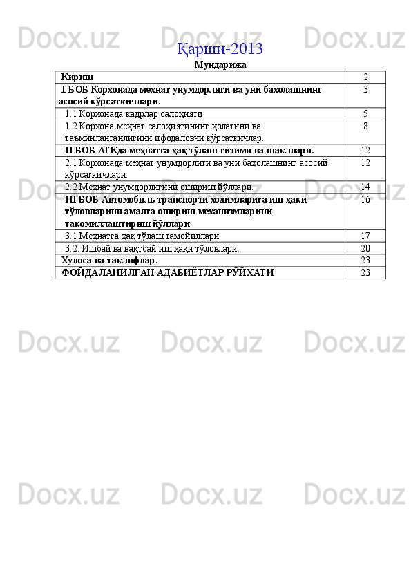 Қарши-2013  
Мундарижа 
 Кириш  2 
 1 БОБ Корхонада меҳнат унумдорлиги ва уни баҳолашнинг 
асосий кўрсаткичлари.  3 
1.1 Корхонада кадрлар салоҳияти.  5 
1.2 Корхона меҳнат салоҳиятининг ҳолатини ва 
таъминланганлигини ифодаловчи кўрсаткичлар.  8 
II БОБ АТКда меҳнатга ҳақ тўлаш тизими ва шакллари.  12 
2.1 Корхонада меҳнат унумдорлиги ва уни баҳолашнинг асосий 
кўрсаткичлари.  12 
2.2 Меҳнат унумдорлигини ошириш йўллари.  14 
III БОБ Автомобиль транспорти ходимларига иш ҳақи 
тўловларини амалга ошириш механизмларини 
такомиллаштириш йўллари  16 
3.1 Меҳнатга ҳақ тўлаш тамойиллари  17 
3.2. Ишбай ва вақтбай иш ҳақи тўловлари. 20 
 Хулоса ва таклифлар.  23 
 ФОЙДАЛАНИЛГАН АДАБИЁТЛАР РЎЙХАТИ  23 
   
 
 
  