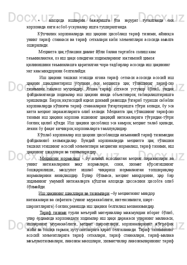 • алоҳида   ишларни   бажаришга   ўта   зарурат   туғилганда   ёки
корхонада янги асбоб-ускуналар ишга туширилганда. 
Кўпчилик   корхоналарда   иш   ҳақини   ҳисоблаш   тариф   тизими,   айниқса
унинг   тариф   ставкаси   ва   тариф   сеткалари   каби   элементлари   асосида   амалга
оширилади. 
 Меҳнатга ҳақ тўлашни давлат йўли билан тартибга солиш кам 
таъминланган, оз иш ҳақи оладиган ходимларнинг ижтимоий ҳимоя 
қилинишини таъминлашга қаратилган чора-тадбирлар асосида иш ҳақининг 
энг кам миқдорини белгилайди.   
  Иш   ҳақини   ташкил   этишда   ягона   тариф   сеткаси   асосида   асосий   иш
ҳақини   шакллантириш   усулини   ёки   меҳнатга   ҳақ   тўлашнинг   тарифсиз
тизимини   танлаш   муҳимдир.   Ягона   тариф   сеткаси   устувор   бўлиб,   ундан
фойдаланганда   ходимлар   иш   ҳақини   янада   объективроқ   табақалаштиришга
эришилади. Бироқ иқтисодий аҳвол доимий равишда ўзгариб туриши сабабли
корхоналарда кўпинча тариф ставкаларни ўзгартиришга тўғри келади, бу эса
катта меҳнат  харажатларига  олиб келади. Меҳнатга  ҳақ тўлашнинг тарифсиз
тизими   иш   ҳақини   корхона   ишининг   ҳақиқий   натижаларига   тўғридан-тўғри
боғлиқ   қилиб   қўяди.   Иш   ҳақини  ҳисоблаш   эса   камроқ   меҳнат   талаб   қилади,
лекин бу фақат кичикроқ корхоналарга тааллуқлидир. 
Кўплаб корхоналар иш ҳақини ҳисоблашда анъанавий тариф тизимидан
фойдаланиб   келмоқдалар.   Бундай   корхоналарда   меҳнатга   ҳақ   тўлашни
ташкил этишнинг асосий элементлари меҳнатни нормалаш, тариф тизими, иш
ҳақининг шакллари ва тизимларидир. 
  Меҳнатни   нормалаш   -   бу   илмий   асосланган   меҳнат   харажатлари   ва
унинг   натижаларини   вақт   нормалари,   сони,   хизмат   кўрсатишнинг
бошқарилиши,   маҳсулот   ишлаб   чиқариш   нормаланган   топшириқлар
нормаларини   аниқлашдир.   Булар   бўлмаса,   меҳнат   миқдорини,   ҳар   бир
ходимнинг   умумий   натижаларга   қўшган   алоҳида   ҳиссасини   ҳисобга   олиб
бўлмайди. 
  Иш ҳақининг шакллари ва тизимлари  –бу меҳнатнинг миқдор 
натижалари ва сифатига (унинг мураккаблиги, интенсивлиги, шарт- 
шароитларига) боғлиқ равишда иш ҳақини белгилаш механизмидир. 
  Тариф   тизими   турли   меъёрий   материаллар   мажмуидан   иборат   бўлиб,
улар   ёрдамида   корхонадаги   ходимлар   иш   ҳақи   даражаси   уларнинг   малакаси,
ишларнинг   мураккаблиги,   меҳнат   шароитлари,   корхоналарнинг   жўғрофик
жойи ва бошқа тармоқ хусусиятларига қараб белгиланади. Тариф тизимининг
асосий   элементларига   тариф   сеткалари,   тариф   ставкалари,   тариф-малака
маълумотномалари, лавозим маошлари, хизматчилар лавозимларининг тариф
