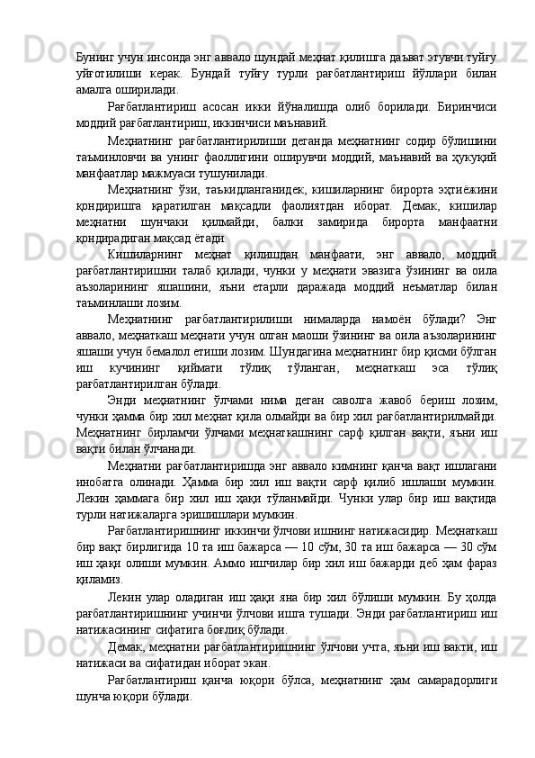Бунинг учун инсонда энг аввало шундай меҳнат қилишга даъват этувчи туйғу
уйғотилиши   керак.   Бундай   туйғу   турли   рағбатлантириш   йўллари   билан
амалга оширилади. 
Рағбатлантириш   асосан   икки   йўналишда   олиб   борилади.   Биринчиси
моддий рағбатлантириш, иккинчиси маънавий. 
Меҳнатнинг   рағбатлантирилиши   деганда   меҳнатнинг   содир   бўлишини
таъминловчи   ва   унинг   фаоллигини   оширувчи   моддий,   маънавий   ва   ҳукуқий
манфаатлар мажмуаси тушунилади. 
Меҳнатнинг   ўзи,   таъкидланганидек,   кишиларнинг   бирорта   эҳтиёжини
қондиришга   қаратилган   мақсадли   фаолиятдан   иборат.   Демак,   кишилар
меҳнатни   шунчаки   қилмайди,   балки   замирида   бирорта   манфаатни
қондирадиган мақсад ётади. 
Кишиларнинг   меҳнат   қилишдан   манфаати,   энг   аввало,   моддий
рағбатлантиришни   талаб   қилади,   чунки   у   меҳнати   эвазига   ўзининг   ва   оила
аъзоларининг   яшашини,   яъни   етарли   даражада   моддий   неъматлар   билан
таъминлаши лозим. 
Меҳнатнинг   рағбатлантирилиши   нималарда   намоён   бўлади?   Энг
аввало, меҳнаткаш меҳнати учун олган маоши ўзининг ва оила аъзоларининг
яшаши учун бемалол етиши лозим. Шундагина меҳнатнинг бир қисми бўлган
иш   кучининг   қиймати   тўлиқ   тўланган,   меҳнаткаш   эса   тўлиқ
рағбатлантирилган бўлади. 
Энди   меҳнатнинг   ўлчами   нима   деган   саволга   жавоб   бериш   лозим,
чунки ҳамма бир хил меҳнат қила олмайди ва бир хил рағбатлантирилмайди.
Меҳнатнинг   бирламчи   ўлчами   меҳнаткашнинг   сарф   қилган   вақти,   яъни   иш
вақти билан ўлчанади. 
Меҳнатни  рағбатлантиришда  энг   аввало   кимнинг  қанча   вақт  ишлагани
инобатга   олинади.   Ҳамма   бир   хил   иш   вақти   сарф   қилиб   ишлаши   мумкин.
Лекин   ҳаммага   бир   хил   иш   ҳақи   тўланмайди.   Чунки   улар   бир   иш   вақтида
турли натижаларга эришишлари мумкин. 
Рағбатлантиришнинг иккинчи ўлчови ишнинг натижасидир. Меҳнаткаш
бир вақт бирлигида 10 та иш бажарса — 10 сўм, 30 та иш бажарса — 30 сўм
иш ҳақи олиши мумкин. Аммо ишчилар бир хил иш бажарди деб ҳам фараз
қиламиз. 
Лекин   улар   оладиган   иш   ҳақи   яна   бир   хил   бўлиши   мумкин.   Бу   ҳолда
рағбатлантиришнинг учинчи ўлчови ишга тушади. Энди рағбатлантириш иш
натижасининг сифатига боғлиқ бўлади. 
Демак, меҳнатни рағбатлантиришнинг ўлчови учта, яъни иш вакти, иш
натижаси ва сифатидан иборат экан. 
Рағбатлантириш   қанча   юқори   бўлса,   меҳнатнинг   ҳам   самарадорлиги
шунча юқори бўлади.