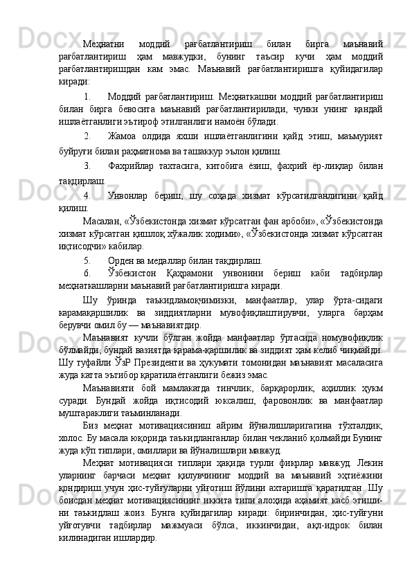 Меҳнатни   моддий   рағбатлантириш   билан   бирга   маънавий
рағбатлантириш   ҳам   мавжудки,   бунинг   таъсир   кучи   ҳам   моддий
рағбатлантиришдан   кам   эмас.   Маънавий   рағбатлантиришга   қуйидагилар
киради: 
1. Моддий   рағбатлантириш.   Меҳнаткашни   моддий   рағбатлантириш
билан   бирга   бевосита   маънавий   рағбатлантирилади,   чунки   унинг   қандай
ишлаётганлиги эътироф этилганлиги намоён бўлади. 
2. Жамоа   олдида   яхши   ишлаётганлигини   қайд   этиш,   маъмурият
буйруғи билан раҳматнома ва ташаккур эълон қилиш. 
3. Фахрийлар   тахтасига,   китобига   ёзиш,   фахрий   ёр-лиқлар   билан
тақцирлаш. 
4. Унвонлар   бериш,   шу   соҳада   хизмат   кўрсатилганлигини   қайд
қилиш. 
Масалан, «Ўзбекистонда хизмат кўрсатган фан арбоби», «Ўзбекистонда
хизмат кўрсатган қишлоқ хўжалик ходими», «Ўзбекистонда хизмат кўрсатган
иқтисодчи» кабилар. 
5. Орден ва медаллар билан тақдирлаш. 
6. Ўзбекистон   Қаҳрамони   унвонини   бериш   каби   тадбирлар
меҳнаткашларни маънавий рағбатлантиришга киради. 
Шу   ўринда   таъкидламоқчимизки,   манфаатлар,   улар   ўрта-сидаги
карамақаршилик   ва   зиддиятларни   мувофиқлаштирувчи,   уларга   барҳам
берувчи омил бу — маънавиятдир. 
Маънавият   кучли   бўлган   жойда   манфаатлар   ўртасида   номувофиқлик
бўлмайди, бундай вазиятда қарама-қаршилик ва зиддият ҳам келиб чиқмайди.
Шу   туфайли   ЎзР   Президенти   ва   ҳукумати   томонидан   маънавият   масаласига
жуда катта эътибор қаратилаётганлиги бежиз эмас. 
Маънавияти   бой   мамлакатда   тинчлик,   барқарорлик,   аҳиллик   ҳукм
суради.   Бундай   жойда   иқтисодий   юксалиш,   фаровонлик   ва   манфаатлар
муштараклиги таъминланади. 
Биз   меҳнат   мотивациясиниш   айрим   йўналишларигагина   тўхталдик,
холос. Бу масала юқорида таъкидланганлар билан чекланиб қолмайди Бунинг
жуда кўп типлари, омиллари ва йўналишлари мавжуд. 
Меҳнат   мотивацияси   типлари   ҳақида   турли   фикрлар   мавжуд.   Лекин
уларнинг   барчаси   меҳнат   қилувчининг   моддий   ва   маънавий   эҳтиёжини
қондириш   учун   ҳис-туйғуларни   уйғотиш   йўлини   ахтаришга   қаратилган.   Шу
боисдан меҳнат мотивациясининг иккита типи алоҳида аҳамият касб этиши-
ни   таъкидлаш   жоиз.   Бунга   қуйидагилар   киради:   биринчидан,   ҳис-туйғуни
уйғотувчи   тадбирлар   мажмуаси   бўлса,   иккинчидан,   ақл-идрок   билан
килинадиган ишлардир.