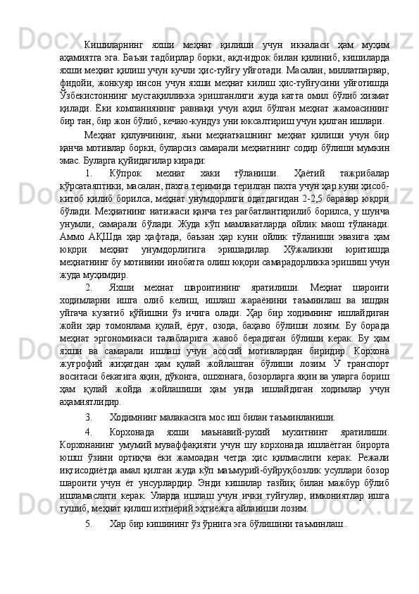 Кишиларнинг   яхши   меҳнат   қилиши   учун   иккаласи   ҳам   муҳим
аҳамиятга эга. Баъзи тадбирлар борки, ақл-идрок билан қилиниб, кишиларда
яхши меҳнат қилиш учун кучли ҳис-туйғу уйғотади. Масалан, миллатпарвар,
фидойи,   жонкуяр  инсон  учун   яхши  меҳнат  килиш  ҳис-туйғусини  уйғотишда
Ўзбекистоннинг   мустақилликка   эришганлиги   жуда   катта   омил   бўлиб   хизмат
қилади.   Ёки   компаниянинг   равнақи   учун   аҳил   бўлган   меҳнат   жамоасининг
бир тан, бир жон бўлиб, кечаю-кундуз уни юксалтириш учун қилган ишлари. 
Меҳнат   қилувчининг,   яъни   меҳнаткашнинг   меҳнат   қилиши   учун   бир
қанча мотивлар борки, буларсиз самарали меҳнатнинг содир бўлиши мумкин
эмас. Буларга қуйидагилар киради: 
1. Кўпрок   мехнат   хаки   тўланиши.   Ҳаётий   тажрибалар
кўрсатаяптики, масалан, пахта теримида терилган пахта учун ҳар куни ҳисоб-
китоб қилиб борилса, меҳнат унумдорлиги одатдагидан 2-2,5 баравар юқори
бўлади. Меҳнатнинг натижаси қанча тез рағбатлантирилиб борилса, у шунча
унумли,   самарали   бўлади.   Жуда   кўп   мамлакатларда   ойлик   маош   тўланади.
Аммо   АҚШда   ҳар   ҳафтада,   баъзан   ҳар   куни   ойлик   тўланиши   эвазига   ҳам
юқори   меҳнат   унумдорлигига   эришадилар.   Хўжаликни   юритишда
меҳнатнинг бу мотивини инобатга олиш юқори самарадорликка эришиш учун
жуда муҳимдир. 
2. Яхши   мехнат   шароитининг   яратилиши.   Меҳнат   шароити
ходимларни   ишга   олиб   келиш,   ишлаш   жараёнини   таъминлаш   ва   ишдан
уйгача   кузатиб   қўйишни   ўз   ичига   олади.   Ҳар   бир   ходимнинг   ишлайдиган
жойи   ҳар   томонлама   қулай,   ёруғ,   озода,   баҳаво   бўлиши   лозим.   Бу   борада
меҳнат   эргономикаси   талабларига   жавоб   берадиган   бўлиши   керак.   Бу   ҳам
яхши   ва   самарали   ишлаш   учун   асосий   мотивлардан   биридир.   Корхона
жуғрофий   жиҳатдан   ҳам   қулай   жойлашган   бўлиши   лозим.   У   транспорт
воситаси бекатига яқин, дўконга, ошхонага, бозорларга яқин ва уларга бориш
ҳам   қулай   жойда   жойлашиши   ҳам   унда   ишлайдиган   ходимлар   учун
аҳамиятлидир. 
3. Ходимнинг малакасига мос иш билан таъминланиши. 
4. Корхонада   яхши   маънавий-рухий   мухитнинт   яратилиши.
Корхонанинг   умумий   муваффақияти   учун   шу   корхонада   ишлаётган   бирорта
юшш   ўзини   ортиқча   ёки   жамоадан   четда   ҳис   қилмаслиги   керак.   Режали
иқтисодиётда амал қилган жуда кўп маъмурий-буйруқбозлик усуллари бозор
шароити   учун   ёт   унсурлардир.   Энди   кишилар   тазйиқ   билан   мажбур   бўлиб
ишламаслити   керак.   Уларда   ишлаш   учун   ички   туйғулар,   имкониятлар   ишга
тушиб, меҳнат қилиш ихтиёрий эҳтиёжга айланиши лозим. 
5. Хар бир кишининг ўз ўрнига эга бўлишини таъминлаш..