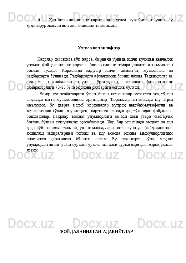 6. Ҳар   бир   кишини   шу   корхонанинг   эгаси,   хужайини   ва   унинг   бу
ерда зарур эканлигини ҳис килишни таъминлаш. 
 
 
 
Хулоса ва таклифлар. 
 
Кадрлар сиёсатига кўп нарса, биринчи ўринда ишчи кучидан қанчалик
унумли   фойдаланиш   ва   корхона   фаолиятининг   самарадорлигини   таъминлаш
боғлиқ   бўлади.   Корхонада   кадрлар   ишчи,   хизматчи,   мутахассис   ва
раҳбарларга бўлинади. Раҳбарларга афзалликни бериш лозим. Тадқиқотлар ва
амалиёт   тажрибалари   шуни   кўрсатадики,   корхона   фаолиятининг
самарадорлиги 70-80 % га корхона раҳбарига боғлиқ бўлади. 
  Бозор   муносабатларига   ўтиш   билан   корхоналар   меҳнатга   ҳақ   тўлаш
соҳасида   катта   мустақилликка   эришдилар.   Таҳлиллар   натижасида   шу   нарса
маълумки,   бу   даврга   келиб   корхоналар   кўпроқ   вақтбай-мукофотли   ва
тарифсиз ҳақ тўлаш, шунингдек, шартнома асосида ҳақ тўлашдан фойдалана
бошладилар.   Кадрлар,   меҳнат   унумдорлиги   ва   иш   ҳақи   ўзаро   чамбарчас
боғлиқ   бўлган   тушунчалар   ҳисобланади.   Ҳар   бир   корхонада   меҳнат   ва   иш
ҳақи   бўйича   режа   тузилиб,   унинг   мақсадлари   ишчи   кучидан   фойдаланишни
яхшилаш   заҳираларини   топиш   ва   шу   асосда   меҳнат   маҳсулдорлигини
оширишга   қаратилган   бўлиши   лозим.   Бу   режаларга   кўра,   меҳнат
унумдорлигининг ўсиш суръати ўртача иш ҳақи суръатларидан тезроқ ўсиши
лозим. 
 
 
 
 
 
 
 
 
 
 
 
 
 
 
ФОЙДАЛАНИЛГАН АДАБИЁТЛАР 
 
  