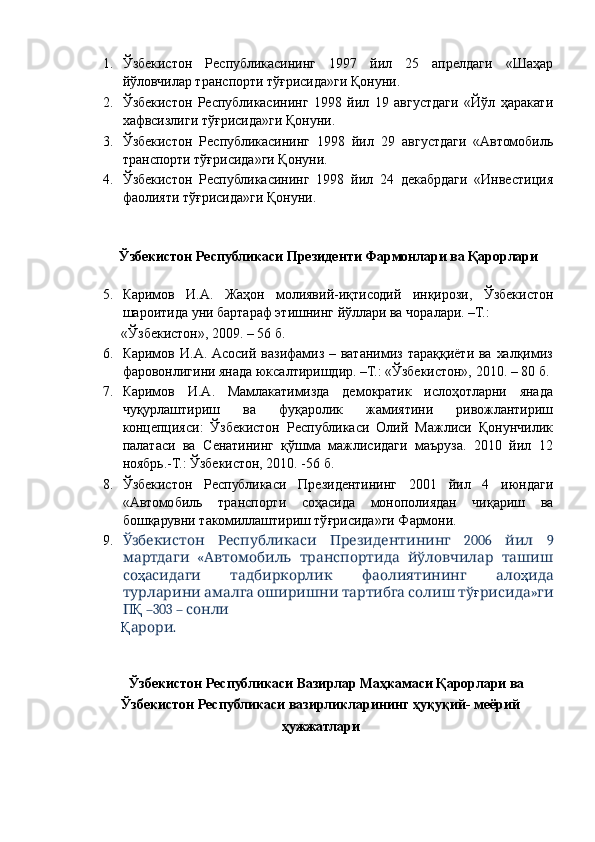 1. Ўзбекистон   Республикасининг   1997   йил   25   апрелдаги   «Шаҳар
йўловчилар транспорти тўғрисида»ги Қонуни. 
2. Ўзбекистон   Республикасининг   1998   йил   19   августдаги   «Йўл   ҳаракати
хафвсизлиги тўғрисида»ги Қонуни. 
3. Ўзбекистон   Республикасининг   1998   йил   29   августдаги   «Автомобиль
транспорти тўғрисида»ги Қонуни. 
4. Ўзбекистон   Республикасининг   1998   йил   24   декабрдаги   «Инвестиция
фаолияти тўғрисида»ги Қонуни. 
 
 
  Ўзбекистон Республикаси Президенти Фармонлари ва Қарорлари 
 
5. Каримов   И.А.   Жаҳон   молиявий-иқтисодий   инқирози,   Ўзбекистон
шароитида уни бартараф этишнинг йўллари ва чоралари. –Т.: 
«Ўзбекистон», 2009. – 56 б. 
6. Каримов  И.А. Асосий  вазифамиз  – ватанимиз тараққиёти  ва  халқимиз
фаровонлигини янада юксалтиришдир. –Т.: «Ўзбекистон», 2010. – 80 б. 
7. Каримов   И.А.   Мамлакатимизда   демократик   ислоҳотларни   янада
чуқурлаштириш   ва   фуқаролик   жамиятини   ривожлантириш
концепцияси:   Ўзбекистон   Республикаси   Олий   Мажлиси   Қонунчилик
палатаси   ва   Сенатининг   қўшма   мажлисидаги   маъруза.   2010   йил   12
ноябрь.-Т.: Ўзбекистон, 2010. -56 б. 
8. Ўзбекистон   Республикаси   Президентининг   2001   йил   4   июндаги
«Автомобиль   транспорти   соҳасида   монополиядан   чиқариш   ва
бошқарувни такомиллаштириш тўғрисида»ги Фармони. 
9.       2006     9Ўзбекистон Республикаси Президентининг йил
  «      
мартдаги Автомобиль транспортида йўловчилар ташиш
со ҳ      	
асидаги тадбиркорлик фаолиятининг ало ҳ ида
         	
турларини амалга оширишни тартибга солиш тў ғ »	рисида ги
П Қ  –303 –   	
сонли
Қ . 	
арори
 
 
Ўзбекистон Республикаси Вазирлар Маҳкамаси Қарорлари ва 
Ўзбекистон Республикаси вазирликларининг ҳуқуқий- меёрий
ҳужжатлари 
  