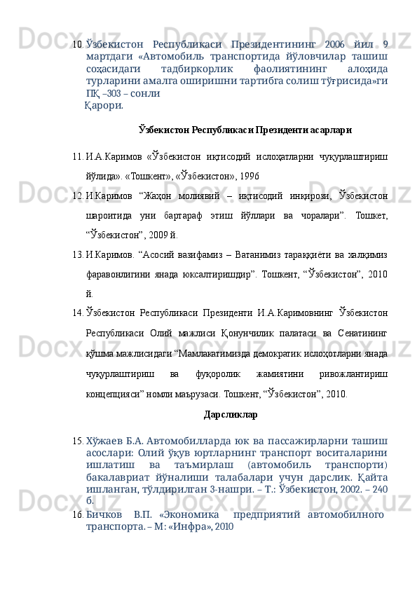 10.       2006     9Ўзбекистон Республикаси Президентининг йил
  «      
мартдаги Автомобиль транспортида йўловчилар ташиш
со ҳ      	
асидаги тадбиркорлик фаолиятининг ало ҳ ида
         	
турларини амалга оширишни тартибга солиш тў ғ »	рисида ги
П Қ  –303 –   	
сонли
Қ . 	
арори
 
Ўзбекистон Республикаси Президенти асарлари 
 
11. И.А.Каримов   «Ўзбекистон   иқтисодий   ислоҳатларни   чуқурлаштириш
йўлида». «Тошкент», «Ўзбекистон», 1996 
12. И.Каримов   “Жаҳон   молиявий   –   иқтисодий   инқирози,   Ўзбекистон
шароитида   уни   бартараф   этиш   йўллари   ва   чоралари”.   Тошкет,
“Ўзбекистон”, 2009 й. 
13. И.Каримов.   “Асосий   вазифамиз   –   Ватанимиз   тараққиёти   ва   халқимиз
фаравонлигини   янада   юксалтиришдир”.   Тошкент,   “Ўзбекистон”,   2010
й. 
14. Ўзбекистон   Республикаси   Президенти   И.А.Каримовнинг   Ўзбекистон
Республикаси   Олий   мажлиси   Қонунчилик   палатаси   ва   Сенатининг
қўшма мажлисидаги “Мамлакатимизда демократик ислоҳотларни янада
чуқурлаштириш   ва   фуқоролик   жамиятини   ривожлантириш
концепцияси” номли маърузаси. Тошкент, “Ўзбекистон”, 2010. 
 Дарсликлар 
 
15.   . .         
Хўжаев Б А Автомобилларда юк ва пассажирларни ташиш
:    
асослари Олий ў қ      	ув юртларнинг транспорт воситаларини
      (   )	
ишлатиш ва таъмирлаш автомобиль транспорти
        .  
бакалавриат йўналиши талабалари учун дарслик Қ айта
,   3- . –  .:  , 2002. – 240
ишланган тўлдирилган нашри Т Ўзбекистон
. 
б
16.  
Бичков . . 	В П «  	Экономика  	предприятий автомобилного
. –  : « », 2010 	
транспорта М Инфра 