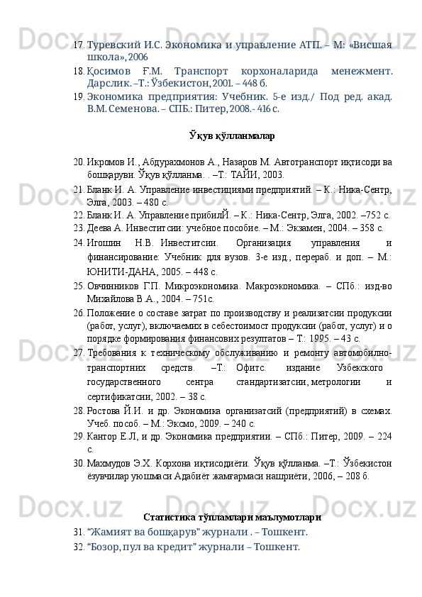 17.   . .        .  –   :   «Туревский И С Экономика и управление АТП М Висшая
», 2006 
школа
18. Қ  
осимов Ғ . .       .	М Транспорт корхоналарида менежмент
. – .:  , 2001. – 448  . 	
Дарслик Т Ўзбекистон б
19.   :   .   5-   ./     .   .
Экономика предприятия Учебник е изд Под ред акад
. .  . –  .:  , 2008.- 416  . 
В М Семенова СПБ Питер с
 
Ўқув қўлланмалар 
 
20. Икромов И., Абдурахмонов А., Назаров М. Автотранспорт иқтисоди ва
бошқаруви. Ўқув қўлланма. . –Т.: ТАЙИ, 2003. 
21. Бланк И. А. Управление инвестициями предприятий. – К.: Ника-Сентр,
Элга, 2003. – 480 с. 
22. Бланк И. А. Управление прибилЙ. – К.: Ника-Сентр, Элга, 2002. –752 с.
23. Деева А. Инвеститсии: учебное пособие. – М.: Экзамен, 2004. – 358 с. 
24. Игошин  Н.В.  Инвеститсии.  Организация  управления  и
финансирование:   Учебник   для   вузов.   3-е   изд.,   перераб.   и   доп.   –   М.:
ЮНИТИ-ДАНА, 2005. – 448 с. 
25. Овчинников   Г.П.   Микроэкономика.   Макроэкономика.   –   СПб.:   изд-во
Михайлова В.А., 2004. – 751с. 
26. Положение о составе затрат по производству и реализатсии продуксии
(работ, услуг), включаемих в себестоимост продуксии (работ, услуг) и о
порядке формирования финансових резултатов – Т.: 1995. – 43 с. 
27. Требования   к   техническому   обслуживанию   и   ремонту   автомобилно-
транспортних  средств.  –Т.:  Офитс.  издание  Узбекского
государственного  сентра  стандартизатсии,  метрологии  и
сертификатсии, 2002. – 38 с. 
28. Ростова   Й.И.   и   др.   Экономика   организатсий   (предприятий)   в   схемах.
Учеб. пособ. – М.: Эксмо, 2009. – 240 с. 
29. Кантор Е.Л, и др. Экономика предприятии. – СПб.: Питер, 2009. – 224
с. 
30. Махмудов Э.Х. Корхона иқтисодиёти. Ўқув қўлланма. –Т.:  Ўзбекистон
ёзувчилар уюшмаси Адабиёт жамғармаси нашриёти, 2006, – 208 б. 
 
 
  Статистика тўпламлари маълумотлари 
31. “    
Жамият ва бош қ ”   . –  . 	арув журнали Тошкент
32. “ ,      ”   –  . 	
Бозор пул ва кредит журнали Тошкент 