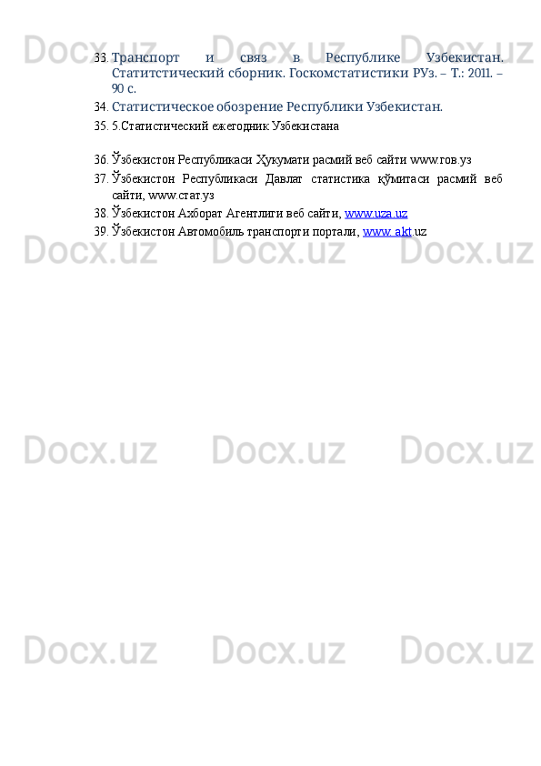 33.           .Транспорт и связ в Республике Узбекистан
  .    . –  .: 2011. –
Статитстический сборник Госкомстатистики РУз Т
90  . 	
с
34.       . 	
Статистическое обозрение Республики Узбекистан
35. 5.Статистический ежегодник Узбекистана 
 
36. Ўзбекистон Республикаси Ҳукумати расмий веб сайти www.гов.уз 
37. Ўзбекистон   Республикаси   Давлат   статистика   қўмитаси   расмий   веб
сайти, www.стат.уз 
38. Ўзбекистон Ахборат Агентлиги веб сайти,  www.uza.uz    
39. Ўзбекистон Автомобиль транспорти портали,  www. akt .uz 
 
  