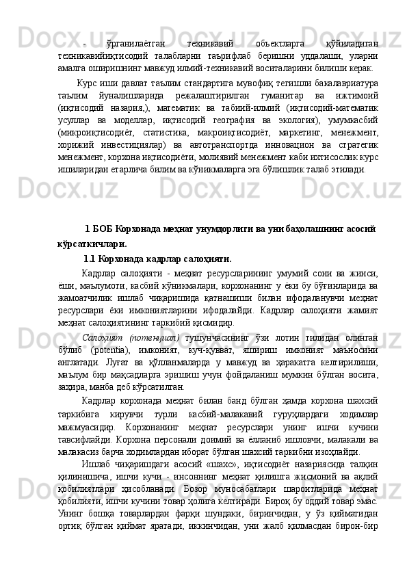 - ўрганилаётган   техникавий   объектларга   қўйиладиган
техникавийиқтисодий   талабларни   таърифлаб   беришни   уддалаши,   уларни
амалга оширишнинг мавжуд илмий-техникавий воситаларини билиши керак. 
Курс   иши   давлат   таълим   стандартига   мувофиқ   тегишли   бакалавриатура
таълим   йуналишларида   режалаштирилган   гуманитар   ва   ижтимоий
(иқтисодий   назария,),   математик   ва   табиий-илмий   (иқтисодий-математик
усуллар   ва   моделлар,   иқтисодий   география   ва   экология),   умумкасбий
(микроиқтисодиёт,   статистика,   макроиқтисодиёт,   маркетинг,   менежмент,
хорижий   инвестициялар)   ва   автотранспортда   инновацион   ва   стратегик
менежмент, корхона иқтисодиёти, молиявий менежмент каби ихтисослик курс
ишиларидан етарлича билим ва кўникмаларга эга бўлишлик талаб этилади. 
 
 
 
 
 1 БОБ Корхонада меҳнат унумдорлиги ва уни баҳолашнинг асосий 
кўрсаткичлари. 
1.1 Корхонада кадрлар салоҳияти. 
Кадрлар   салоҳияти   -   меҳнат   ресурсларининг   умумий   сони   ва   жинси,
ёши, маълумоти, касбий кўникмалари, корхонанинг у ёки бу бўғинларида ва
жамоатчилик   ишлаб   чиқаришида   қатнашиши   билан   ифодаланувчи   меҳнат
ресурслари   ёки   имкониятларини   ифодалайди.   Кадрлар   салоҳияти   жамият
меҳнат салоҳиятининг таркибий қисмидир.  
Салоҳият   (потенциал)   тушунчасининг   ўзи   лотин   тилидан   олинган
бўлиб   (potentia),   имконият,   куч-қувват,   яшириш   имконият   маъносини
англатади.   Луғат   ва   қўлланмаларда   у   мавжуд   ва   ҳаракатга   келтирилиши,
маълум   бир   мақсадларга   эришиш   учун   фойдаланиш   мумкин   бўлган   восита,
заҳира, манба деб кўрсатилган. 
Кадрлар   корхонада   меҳнат   билан   банд   бўлган   ҳамда   корхона   шахсий
таркибига   кирувчи   турли   касбий − малакавий   гуруҳлардаги   ходимлар
мажмуасидир.   Корхонанинг   меҳнат   ресурслари   унинг   ишчи   кучини
тавсифлайди.   Корхона   персонали   доимий   ва   ёлланиб   ишловчи,   малакали   ва
малакасиз барча ходимлардан иборат бўлган шахсий таркибни изоҳлайди. 
Ишлаб   чиқаришдаги   асосий   «шахс»,   иқтисодиёт   назариясида   талқин
қилинишича,   ишчи   кучи   -   инсоннинг   меҳнат   қилишга   жисмоний   ва   ақлий
қобилиятлари   ҳисобланади.   Бозор   муносабатлари   шароитларида   меҳнат
қобилияти, ишчи кучини товар ҳолига келтиради. Бироқ бу оддий товар эмас.
Унинг   бошқа   товарлардан   фарқи   шундаки,   биринчидан,   у   ўз   қийматидан
ортиқ   бўлган   қиймат   яратади,   иккинчидан,   уни   жалб   қилмасдан   бирон-бир