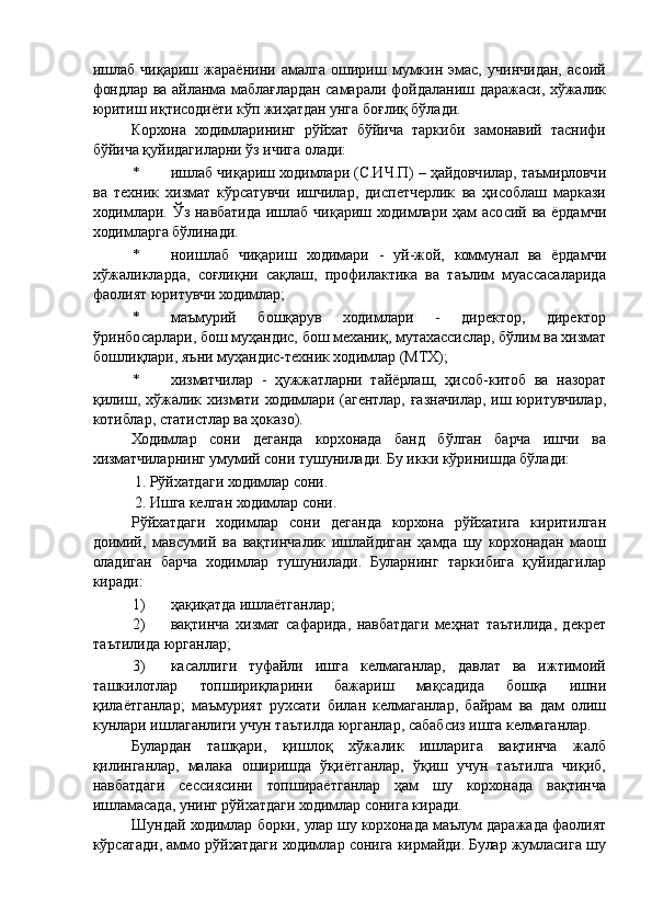 ишлаб   чиқариш   жараёнини   амалга   ошириш   мумкин   эмас,   учинчидан,   асоий
фондлар ва айланма маблағлардан самарали фойдаланиш даражаси, хўжалик
юритиш иқтисодиёти кўп жиҳатдан унга боғлиқ бўлади. 
Корхона   ходимларининг   рўйхат   бўйича   таркиби   замонавий   таснифи
бўйича қуйидагиларни ўз ичига олади: 
* ишлаб чиқариш ходимлари (С.ИЧ.П) – ҳайдовчилар, таъмирловчи
ва   техник   хизмат   кўрсатувчи   ишчилар,   диспетчерлик   ва   ҳисоблаш   маркази
ходимлари. Ўз навбатида ишлаб чиқариш ходимлари ҳам  асосий ва  ёрдамчи
ходимларга бўлинади. 
* ноишлаб   чиқариш   ходимари   -   уй-жой,   коммунал   ва   ёрдамчи
хўжаликларда,   соғлиқни   сақлаш,   профилактика   ва   таълим   муассасаларида
фаолият юритувчи ходимлар; 
* маъмурий   бошқарув   ходимлари   -   директор,   директор
ўринбосарлари, бош муҳандис, бош механиқ, мутахассислар, бўлим ва хизмат
бошлиқлари, яъни муҳандис-техник ходимлар (МТХ); 
* хизматчилар   -   ҳужжатларни   тайёрлаш,   ҳисоб-китоб   ва   назорат
қилиш, хўжалик хизмати ходимлари (агентлар, ғазначилар, иш юритувчилар,
котиблар, статистлар ва ҳоказо). 
Ходимлар   сони   деганда   корхонада   банд   бўлган   барча   ишчи   ва
хизматчиларнинг умумий сони тушунилади. Бу икки кўринишда бўлади: 
1. Рўйхатдаги ходимлар сони. 
2. Ишга келган ходимлар сони. 
Рўйхатдаги   ходимлар   сони   деганда   корхона   рўйхатига   киритилган
доимий,   мавсумий   ва   вақтинчалик   ишлайдиган   ҳамда   шу   корхонадан   маош
оладиган   барча   ходимлар   тушунилади.   Буларнинг   таркибига   қуйидагилар
киради: 
1) ҳақиқатда ишлаётганлар; 
2) вақтинча   хизмат   сафарида,   навбатдаги   меҳнат   таътилида,   декрет
таътилида юрганлар; 
3) касаллиги   туфайли   ишга   келмаганлар,   давлат   ва   ижтимоий
ташкилотлар   топшириқларини   бажариш   мақсадида   бошқа   ишни
қилаётганлар;   маъмурият   рухсати   билан   келмаганлар,   байрам   ва   дам   олиш
кунлари ишлаганлиги учун таътилда юрганлар, сабабсиз ишга келмаганлар. 
Булардан   ташқари,   қишлоқ   хўжалик   ишларига   вақтинча   жалб
қилинганлар,   малака   оширишда   ўқиётганлар,   ўқиш   учун   таътилга   чиқиб,
навбатдаги   сессиясини   топшираётганлар   ҳам   шу   корхонада   вақтинча
ишламасада, унинг рўйхатдаги ходимлар сонига киради. 
Шундай ходимлар борки, улар шу корхонада маълум даражада фаолият
кўрсатади, аммо рўйхатдаги ходимлар сонига кирмайди. Булар жумласига шу