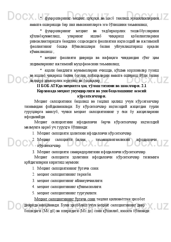* фуқароларнинг   меҳнат   ҳуқуқи   ва   касб   танлаш   эркинликларини
амалга оширишда бир хил имкониятларга эга бўлишини таъминлаш; 
* фуқароларнинг   меҳнат   ва   тадбиркорлик   ташаббусларини
қўллабқувватлаш,   уларнинг   ишлаб   чиқариш   қобилиятларини
ривожлантиришга бандлик соҳасидаги фаолиятни иқтисодий ва ижтимоий
фаолиятнинг   бошқа   йўналишлари   билан   уйғунлаштириш   орқали
кўмаклашиш ; 
* меҳнат   фаолияти   даврида   ва   нафақага   чиққандан   сўнг   ҳам
ходимларнинг ижтимоий муҳофазасини таъминлаш; 
* аҳоли   бандлиги   муаммоларни   ечишда,   қўшма   корхоналар   тузиш
ва ишлаб чиқариш билан боғлиқ лойиҳаларни амалга ошириш йўли билан
халқаро ҳамкорлик юритиш ва бошқалар. 
II БОБ АТКда меҳнатга ҳақ тўлаш тизими ва шакллари.   2.1
Корхонада меҳнат унумдорлиги ва уни баҳолашнинг асосий
кўрсаткичлари.  
Меҳнат   салоҳиятини   баҳолаш   ва   таҳлил   қилиш   учун   кўрсаткичлар
тизимидан   фойдаланилади.   Бу   кўрсаткичлар   иқтисодий   жиҳатдан   турли
гуруҳларга   мансуб,   чунки   меҳнат   салоҳиятининг   у   ёки   бу   жиҳатларини
ифодалайди. 
Меҳнат   салоҳиятини   ифодаловчи   барча   кўрсаткичлар   иқтисодий
мазмунга қараб уч гуруҳга бўлинади: 
1. Меҳнат салоҳияти ҳолатини ифодаловчи кўрсаткичлар. 
2. Меҳнат  салоҳияти  билан  таъминланганликни  ифодаловчи
кўрсаткичлар. 
3. Меҳнат салоҳияти самарадорлигини ифодаловчи кўрсаткичлар. 
Меҳнат   салоҳияти   ҳолатини   ифодаловчи   кўрсаткичлар   тизимига
қуйдагиларни киритиш мумкин: 
1. Меҳнат салоҳиятининг ўртача сони. 
2. меҳнат салоҳиятининг таркиби. 
3. меҳнат салоҳиятиинг айланувчанлиги. 
4. меҳнат салоҳиятининг қўнимсизлиги. 
5. меҳнат салоҳиятининг турғунлиги. 
Меҳнат салоҳиятининг ўртача сони  таҳлил қилинаётган ҳисобот 
даврида аниқланади. Буни ҳисоблаш учун меҳнат салоҳиятининг давр 
бошидаги (Мс.дб) ва охиридаги (Мс.до) сони қўшилиб, иккига бўлинади: